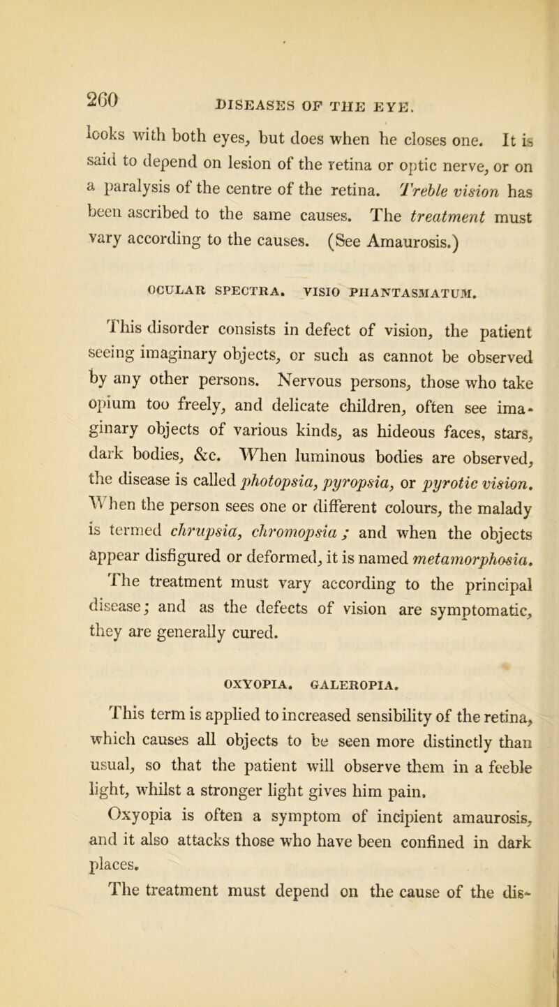 2G0 looks with both eyes, but does when he closes one. It is said to depend on lesion of the retina or optic nerve, or on a paralysis of the centre of the retina. 'I'Teble vision has been ascribed to the same causes. The treatment must vary according to the causes. (See Amaurosis.) OCULAR SPECTRA. VISIO PlIANTASMATUM. 1 his disorder consists in defect of vision, the patient seeing imaginary objects, or such as cannot be observed by any other persons. Nervous persons, those who take opium too freely, and delicate children, often see ima* ginary objects of various kinds, as hideous faces, stars, dark bodies, &c. When luminous bodies are observed, the disease is called photopsia, pyropsia, or pyrotic vision. hen the person sees one or different colours, the malady is termed clirupsia, cliromopsia; and when the objects appear disfigured or deformed, it is named metamorphosia. The treatment must vary according to the principal disease; and as the defects of vision are symptomatic, they are generally cured. OXYOPIA. GALEROPIA. This term is applied to increased sensibility of the retina, which causes all objects to be seen more distinctly than usual, so that the patient will observe them in a feeble light, whilst a stronger light gives him pain. Oxyopia is often a symptom of incipient amaurosis, and it also attacks those who have been confined in dark places. Tile treatment must depend on the cause of the dis-