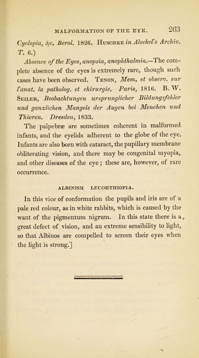 Cyclopia, S^-c, Berol. 1826. AleckeVs Archw, T. 6.) Absence of the Eyes, anopsia, anophthalmia.—The com- plete absence of the eyes is extremely rare, though such cases have been observed. Tenon, Mem, et observ. sur Vanat, la patholog. et chirurgie. Paris, 1816. B. W. Seiler, Beobachtungen ursprunglicher Bildungsfelder und ganzlichen Mangels der Augen bei Menchen und Thieren. Eresden, 1833. The palpebree are sometimes coherent in malformed infants, and the eyelids adherent to the globe of the eye. Infants are also born with cataract, the pupillary membrane obliterating vision, and there may be congenital myopia, and other diseases of the eye; these are, however, of rare occurrence. ALBINISM LEUCGETHIOPIA. In this vice of conformation the pupils and iris are of a pale red colour, as in white rabbits, which is caused by the want of the pigmentum nigrum. In this state there is a , great defect of vision, and an extreme sensibility to light, so that Albinos are compelled to screen their eyes when I the light is strong.]