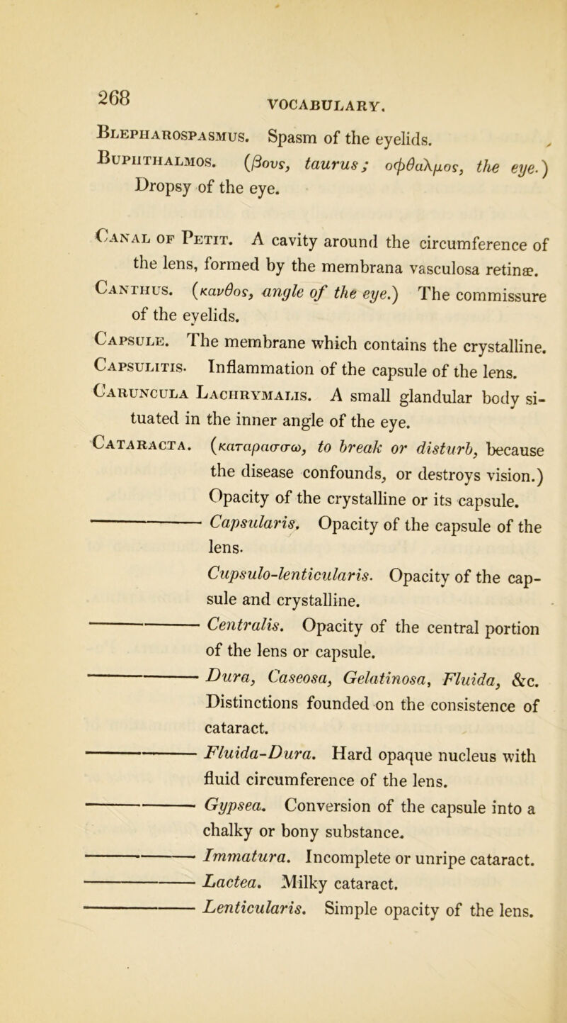 VOCABULARY, Blepharospasmus. Spasm of the eyelids. Bupijthalmos. (IBovs, taurus; ocpdaXfios, tJie eye.) Dropsy of the eye. Canal of Petit. A cavity around the circumference of the lens, formed by the membrana vasculosa retinae. Canthus. {Kavdos, angle of the eye.) The commissure of the eyelids. Capsule. T. he membrane which contains the crystalline. Capsulitis. Inflammation of the capsule of the lens. Caruncula Lachrymalis. a small glandular body si- tuated in the inner angle of the eye. Cataracta. {Karapao-a-oo, to break or disturb, because the disease confounds, or destroys vision.) Opacity of the crystalline or its capsule. Capsularis. Opacity of the capsule of the lens. Ciipsulo-lenticularis. Opacity of the cap- sule and crystalline. Centralis. Opacity of the central portion of the lens or capsule. Dura, Ca.seosa, Gelatinosa, Fluida, &c. Distinctions founded on the consistence of cataract. Fluida-Dura. Hard opaque nucleus with fluid circumference of the lens. Gypsea. Conversion of the capsule into a chalky or bony substance. Immatura. Incomplete or unripe cataract. Lactea. Milky cataract. Lenticularis. Simple opacity of the lens.