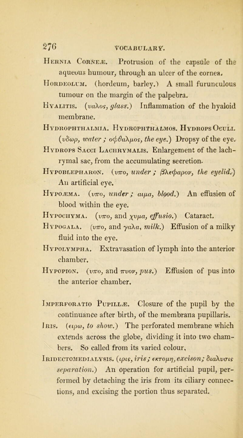 Hernia Cornea:. Protrusion of the capsule of the aqueous humour, through an ulcer of the cornea. Hordeolum, (hordeum, barley.) A small furunculous tumour on the margin of the palpebra. Hyalitis. {voXos, glass.) Inflammation of the hyaloid membrane. Hydrophthalmia. Hydrophthalmos. Hydrops Oculi. {vbcop, water ; oc^daXpos, the eye.) Dropsy of the eye. Hydrops Sacci Laciirymalis. Enlargement of the lach- rymal sac, from the accumulating secretion. Hypoblepharon. (ptto, under ; (3'Xe(f)apov, the eyelid.1) An artificial eye. Hypoa:ma. (vtto, under; aipa, blood.) An effusion of blood within the eye. Hypochyma. (otto, and effusio.) Cataract. Hypogala. (otto, and yaXa, milk.) Effusion of a milky fluid into the eye. Hypolympha. Extravasation of lymph into the anterior chamber. Hypopion. (ptto, and ttvov, pus.) Effusion of pus into the anterior chamber. Imperforatio Pupilla:. Closure of the pupil by the continuance after birth, of the membrana pupillaris. Iris. (ftpa>, to show.) The perforated membrane which extends across the globe, dividing it into two cham- bers. So called from its varied colour, Iridectomedialysis. (tpiy, iris; (KTopr], excison; BiaXvais separation.) An operation for artificial pupil, per- formed by detaching the iris from its ciliary connec- tions, and excising the portion thus separated.