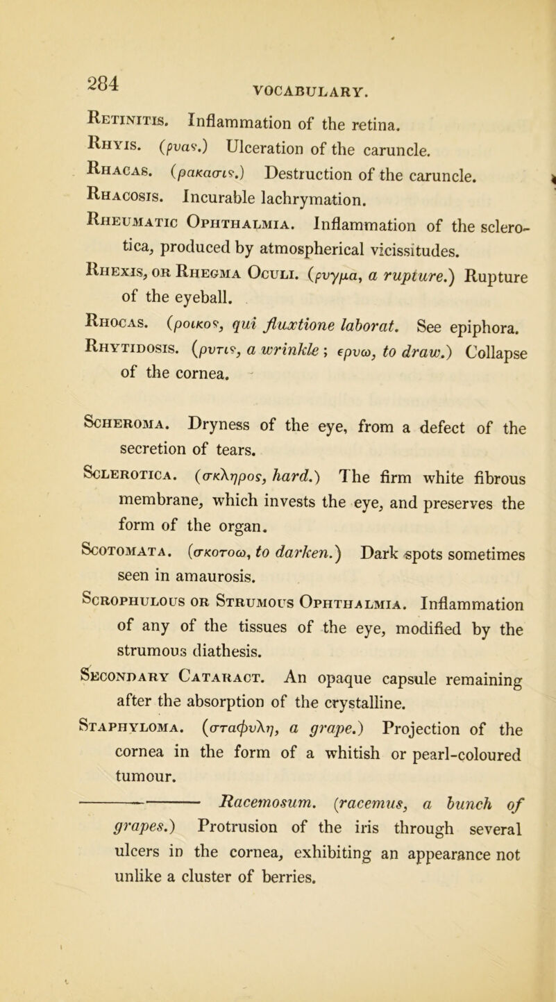 VOCABULARY. Retinitis. Inflammation of the retina. Rhyis. (pva<i.) Ulceration of the caruncle. Rhacas. (paKaai^.) Destruction of the caruncle. Rhacosis. Incurable lachrymation. Rheumatic Ophthalmia. Inflammation of the sclero- tica, produced by atmospherical vicissitudes. Rhexis, or Rhegma Oculi. (pvyfxa^ a rupture,^ Rupture of the eyeball. Rhocas. (poiKo9, qui Jhujctione labor at. See epiphora. Rhytidosis. (pvrt?, a wrinkle ; epvw, to draw.) Collapse of the cornea. - Scheroma. Dryness of the eye, from a defect of the secretion of tears. Sclerotica. (o-KXqpos, hard.) The firm white fibrous membrane, which invests the eye, and preserves the form of the organ. Scotomata, (o-kotoo), to darken.') Dark -spots sometimes seen in amaurosis. Scrophulous or Strumous Ophthalmia. Inflammation of any of the tissues of the eye, modified by the strumous diathesis. Secondary Cataract. An opaque capsule remaining after the absorption of the crystalline. Staphyloma. (ora^vA?;, a grape.) Projection of the cornea in the form of a whitish or pearl-coloured tumour. Ttacemosum. (racemus, a hunch of grapes.) Protrusion of the iris through several ulcers in the cornea, exhibiting an appearance not unlike a cluster of berries.