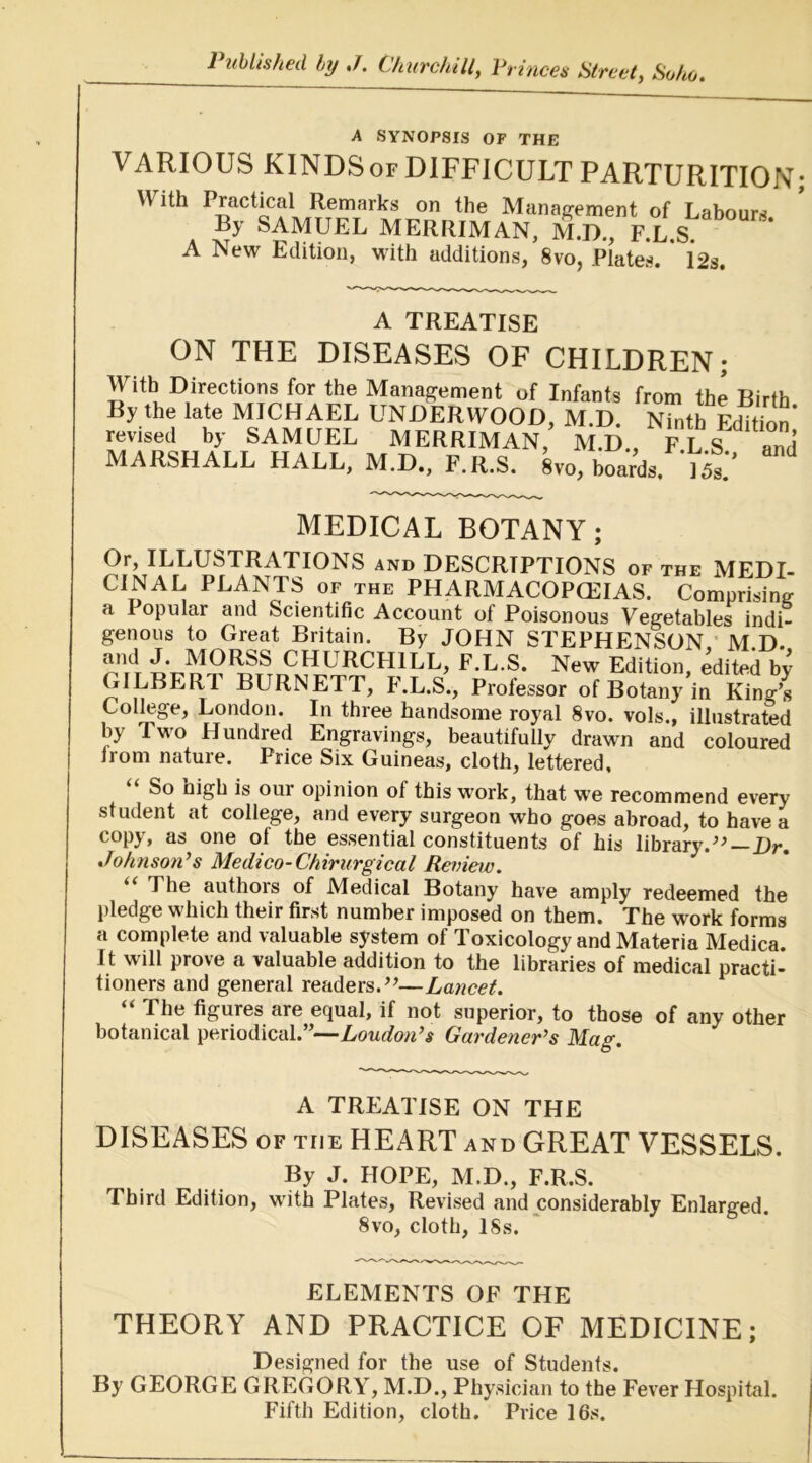 Published by J. Churchill^ Princes Street, Soho. A SYNOPSIS OF THE VARIOUS KINDSorDlFFlCULT PARTURITION; With Practical Remarks on the Management of Labours By SAMUEL MERRIMAN, M.D., F.L.S A New Edition, with additions, 8vo, Plates. 12s. A TREATISE ON THE DISEASES OF CHILDREN; With Directions for the Management of Infants from the Birth By the late MICHAEL UNDERWOOD, M.D. Ninth LiS’ revised by SAMUEL MERRIMAN, M.D., F L S and MARSHALL HALL, M.D.. F.R.S. %o, boaVds. l^. MEDICAL BOTANY; Or, ILLUSTRATIONS and DESCRIPTIONS of the MEDI- CINAL PLANTS of the PHARMACOPCEIAS. Comprising a Popular and Scientific Account of Poisonous Vegetables indi- genous to Great Britain. By JOHN STEPHENSON,' M.D. and J. MORSS CHURCFHLL, F.L.S. New Edition, edited by GILBERT BURNETT, F.L.S., Professor of Botany irKing’s College, London. In three handsome royal 8vo. vols., illustrated by Two Hundred Engravings, beautifully drawn and coloured Irom nature. Price Six Guineas, cloth, lettered. So nigh is our opinion of this work, that w'e recommend every student at college, and every surgeon who goes abroad, to have a copy, as one of the essential constituents of his library.Dr. Johnson’s Medico-Chirurgical Review. “ The authors of Medical Botany have amply redeemed the pledge which their first number imposed on them. The work forms a complete and valuable system of Toxicology and Materia Medica. It will prove a valuable addition to the libraries of medical practi- tioners and general readers.’^—Lancet. “ The figures are equal, if not superior, to those of any other botanical periodical.”—Gardener’s Mag. A TREATISE ON THE DISEASES OF THE HEART and GREAT VESSELS. By J. HOPE, M.D., F.R.S. Third Edition, with Plates, Revised and considerably Enlarged. 8vo, cloth, ISs. ELEMENTS OF THE THEORY AND PRACTICE OF MEDICINE; Designed for the use of Students. By GEORGE GREGORY, M.D., Physician to the Fever Hospital. Fifth Edition, cloth. Price 16s.