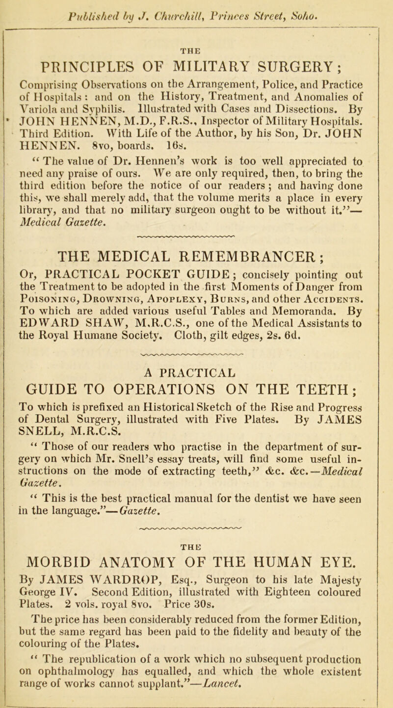 THE PRINCIPLES OF MILITARY SURGERY; Comprising Obsenations on the Arrangement, Police, and Practice of Hospitals : and on the History, Treatment, and Anomalies of Variola and Syphilis. Illustrated with Cases and Dissections. By ’ JOHN HENNEN, M.D., F.R.S., Inspector of Military Hospitals. Third Edition. With Life of the Author, by his Son, Dr. JOHN HENNEN. 8VO, boards. 16s. “ The value of Dr. Hennen’s work is too well appreciated to ! need any praise of ours. ATe are only required, then, to bring the j third edition before the notice of our readers ; and having done this, we shall merely add, that the volume merits a place in every library, and that no military surgeon ought to be without it.”— Medical Gazette. THE MEDICAL REMEMBRANCER; Or, PRACTICAL POCKET GUIDE ; concisely pointing out the Treatment to be adopted in the first Moments of Danger from Poisoning, Drowning, Apoplexy, Burns, and other Accidents. To which are added various useful Tables and Memoranda. By EDWARD SHAW, M.R.C.S., one of the Medical Assistants to the Royal Humane Society. Cloth, gilt edges, 2s. 6d. A PRACTICAL GUIDE TO OPERATIONS ON THE TEETH; To which is prefixed an Historical Sketch of the Rise and Progress of Dental Surgery, illustrated with Five Plates. By JAMES SNELL, M.R.C.S. “ Those of our readers who practise in the department of sur- gery on which Mr. SnelPs essay treats, will find some useful in- structions on the mode of extracting teeth,” <fec. &c.—Medical Gazette. “ This is the best practical manual for the dentist we have seen in the language.”—Gazette. THE MORBID ANATOMY OF THE HUMAN EYE. By JAMES WARDROP, Esq., Surgeon to his late Majesty George IV. Second Edition, illustrated with Eighteen coloured Plates. 2 vols. royal 8vo. Price 30s. The price has been considerably reduced from the former Edition, but the same regard has been paid to the fidelity and beauty of the colouring of the Plates. “ The republication of a work which no subsequent production on ophthalmology has equalled, and which the whole existent range of works cannot supplant.”—Lancet.