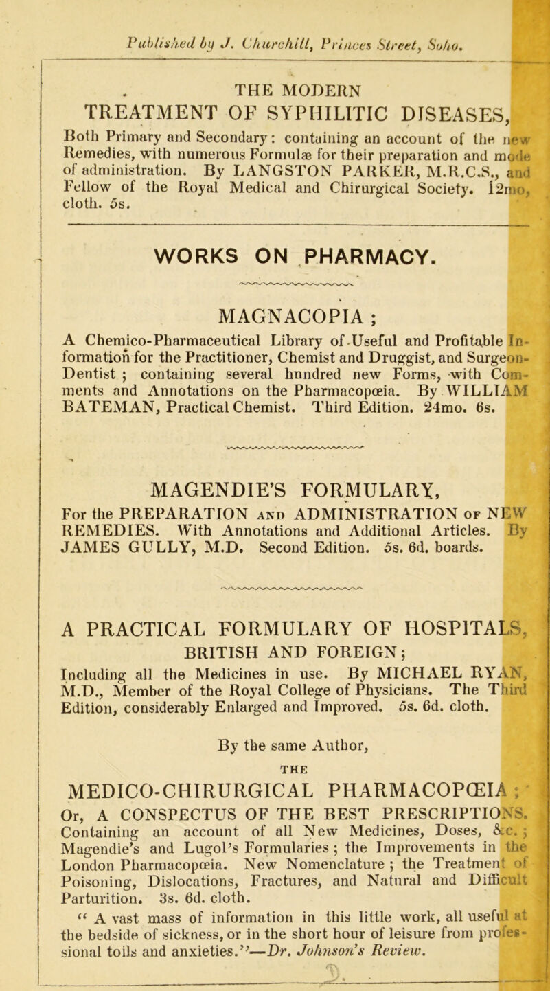 THE MODERN TREATMENT OF SYPHILITIC DISEASES, Both Primary and Secondary: containing an account of the new Remedies, with numerous Formulae for their preparation and mode of administration. By LANGSTON PARKER, M.R.C.S., and Fellow of the Royal Medical and Chirurgical Society. i2rao, cloth. 5s. WORKS ON PHARMACY. MAGNACOPIA ; A Chemico-Pharmaceutical Library of.Useful and Profitable In- formation for the Practitioner, Chemist and Druggist, and Surgeon- Dentist ; containing several hundred new Forms, -with Com- ments and Annotations on the Pharmacopoeia. By WILLIAM BATEMAN, Practical Chemist. Third Edition. 24mo. 6s. MAGENDIE’S FORMULARY, For the PREPARATION and ADMINISTRATION of NEW REMEDIES. With Annotations and Additional Articles. By JAMES GULLY, M.D. Second Edition. 5s. 6d. boards. A PRACTICAL FORMULARY OF HOSPITALS, BRITISH AND FOREIGN; Including all the Medicines in use. By MICHAEL RYAN, M.D., Member of the Royal College of Physicians. The Third Edition, considerably Enlarged and Improved. 5s. 6d. cloth. By the same Author, THE MEDICO-CHIRURGICAL PHARMACOPOEIA ; Or, A CONSPECTUS OF THE BEST PRESCRIPTIONS. Containing an account of all New Medicines, Doses, &c. ; Magendie’s and LugoPs Formularies ; the Improvements in the London Pharmacopoeia. New Nomenclature ; the Treatment of Poisoning, Dislocations, Fractures, and Natural and Difficult Parturition. 3s. 6d. cloth. “ A vast mass of information in this little work, all useful at the bedside of sickness, or in the short hour of leisure from proles- sional toils and anxieties.”—Dr. Johnson's Review.