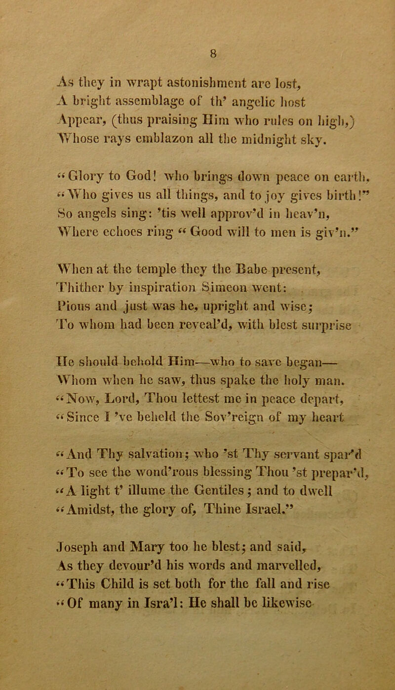 As they in wrapt astonishment arc lost, A bright assemblage of th’ angelic host Appear, (thus praising Him who rules on high,) Tv hose rays emblazon all the midnight sky. “Glory to God! who brings down peace on earth, “Who gives us all things, and to joy gives birth!” So angels sing: ’tis well approv’d in heav’n, Where echoes ring “ Good will to men is giv’n.” When at the temple they the Babe present, Thither by inspiration Simeon went: Pious and just was he, upright and wise; To whom had been reveal’d, with blest surprise He should behold Him—who to save began— Whom when he saw, thus spake the holy man. “Now, Lord, Thou lettest me in peace depart, “ Since I’ve beheld the Sov’reign of my heart “And Thy salvation; who ’st Thy servant spar'd “To see the wond’rous blessing Thou ’st prepar’d, “A light t’ illume the Gentiles; and to dwell “Amidst, the glory of, Thine Israel.” Joseph and Mary too he blest; and saidy As they devour’d his words and marvelled, “This Child is set both for the fall and rise “Of many in Jsra’l: He shall be likewise