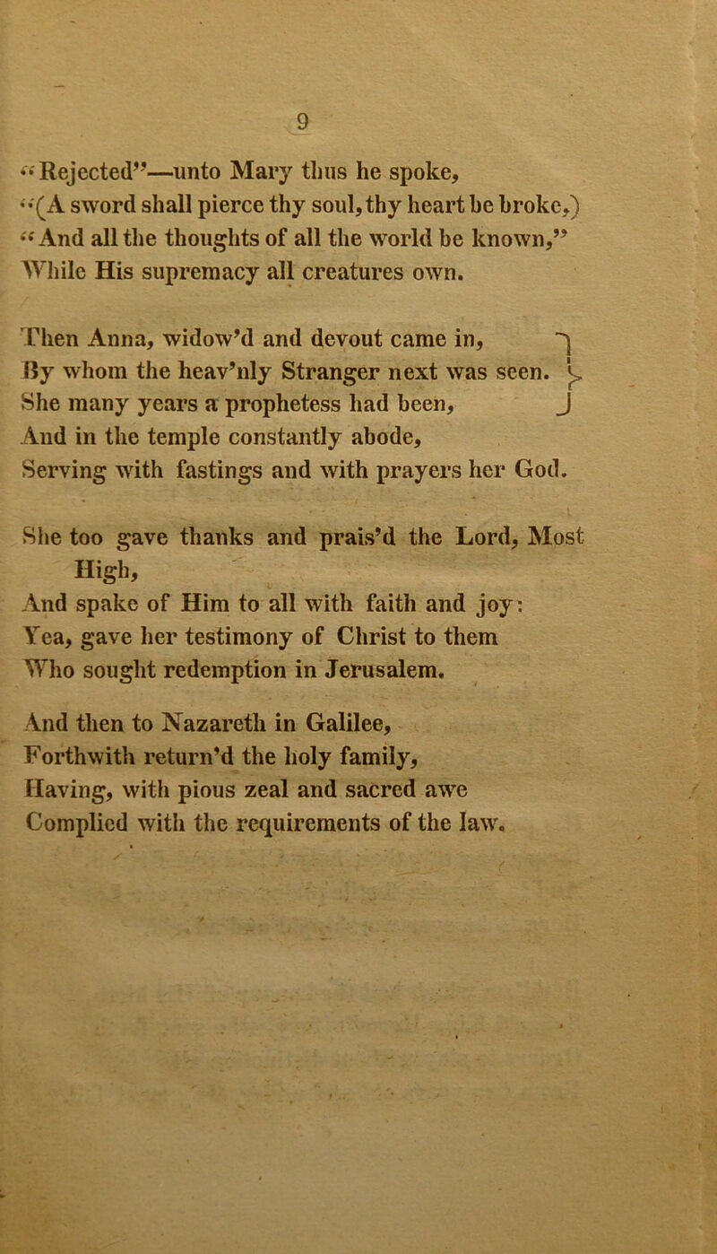 « Rejected”—unto Mary thus he spoke, (A sword shall pierce thy soul, thy heart be broke,) is And all the thoughts of all the world he known,” While His supremacy all creatures own. Then Anna, widow’d and devout came in, ^ By whom the lieav’nly Stranger next was seen. L She many years a prophetess had been, J And in the temple constantly abode. Serving with fastings and with prayers her God. She too gave thanks and prais’d the Lord, Most High, And spake of Him to all with faith and joy: Yea, gave her testimony of Christ to them Who sought redemption in Jerusalem. And then to Nazareth in Galilee, Forthwith return’d the holy family, Having, with pious zeal and sacred awe Complied with the requirements of the law.