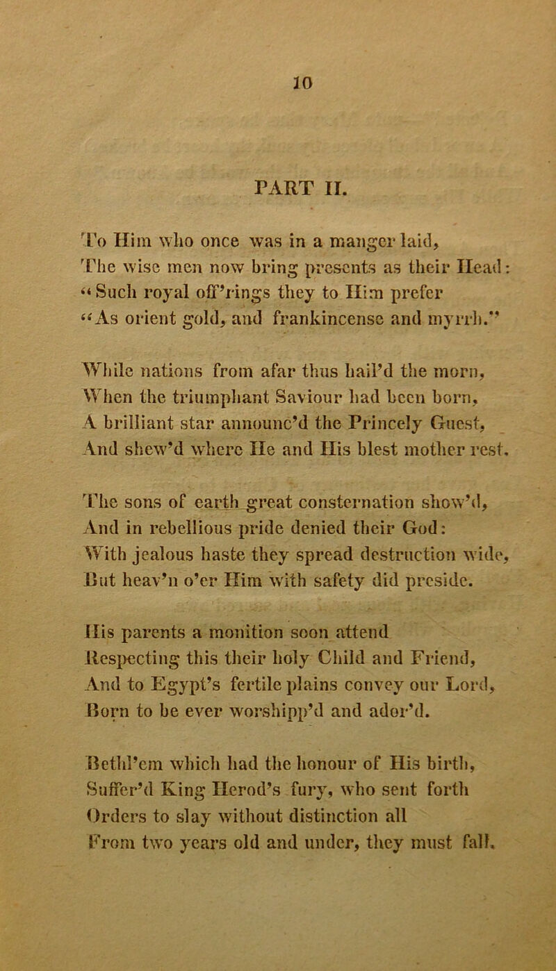 PART II. To Him who once was in a manger laid. The wise men now bring presents as their Head: “Such royal off’rings they to Him prefer “As orient gold, and frankincense and myrrh.” While nations from afar thus hail’d the morn, When the triumphant Saviour had been born, A brilliant star announc’d the Princely Guest, And shew’d where He and Ilis blest mother rest. The sons of earth great consternation sliow’d, And in rebellious pride denied their God: With jealous haste they spread destruction wide, Hut heav’n o’er Him with safety did preside. His parents a monition soon attend Respecting this their holy Child and Friend, And to Egypt’s fertile plains convey our Lord, Born to be ever worshipp’d and ador’d. Bethl’em which had the honour of His birth, Suffer’d King Herod’s fury, who sent forth Orders to slay without distinction all From two years old and under, they must fall.