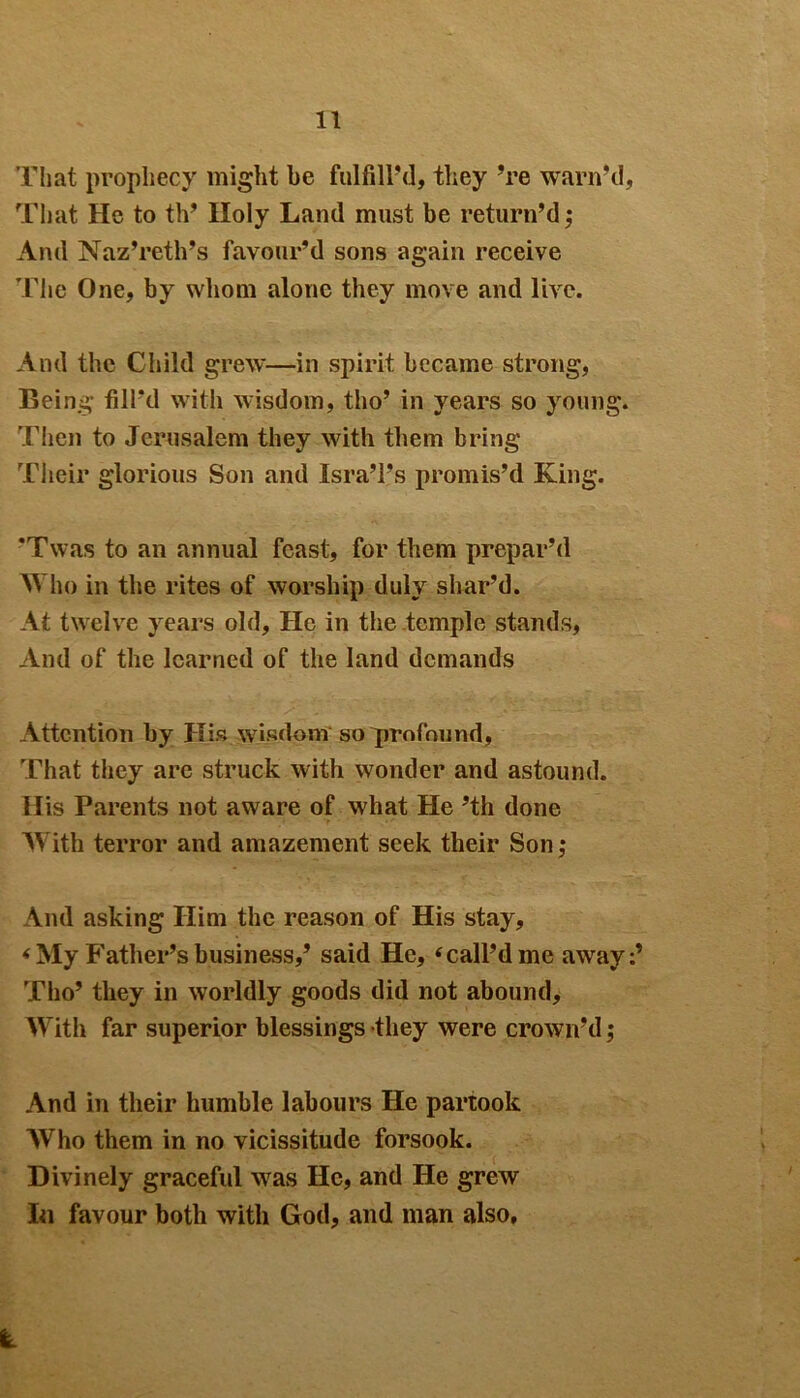 That prophecy might be fulfill'd, they ’re warn’d. That He to th’ Holy Land must be return’d; And Naz’reth’s favour’d sons again receive The One, by whom alone they move and live. And the Child grew—in spirit became strong, Being fill’d with wisdom, tho’ in years so young. Then to Jerusalem they with them bring Their glorious Son and Isra’l’s promis’d King. ’Twas to an annual feast, for them prepar’d Who in the rites of worship duly shar’d. At twelve years old. He in the .temple stands, And of the learned of the land demands Attention by His wisdom so profound, That they are struck with wonder and astound. His Parents not aware of what He ’th done With terror and amazement seek their Son; And asking Him the reason of His stay, * My Father’s business,’ said He, ‘ call’d me away:’ Tho’ they in worldly goods did not abound. With far superior blessings they were crown’d; And in their humble labours He partook Who them in no vicissitude forsook. Divinely graceful was He, and He grew In favour both with God, and man also.