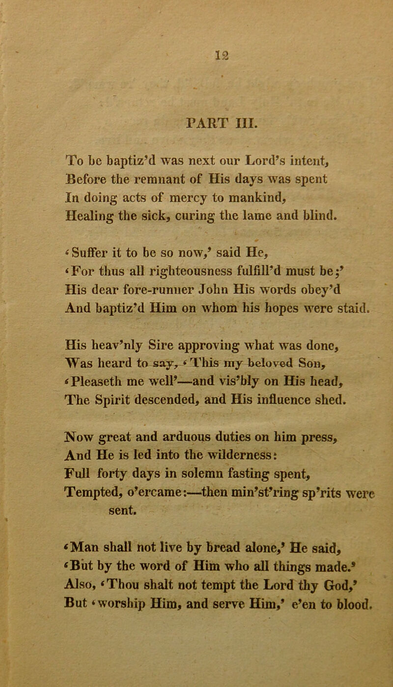 PART III. To be baptiz’d was next our Lord’s intent. Before the remnant of His days was spent In doing acts of mercy to mankind, Healing the sick, curing the lame and blind. Suffer it to be so now,’ said He, ‘ For thus all righteousness fulfill’d must be His dear fore-runner John His words obey’d And baptiz’d Him on whom his hopes were staid. His heav’nly Sire approving what was done, Was heard to say, ‘This my beloved Son, ‘Pleaseth me well’—and vis’bly on His head. The Spirit descended, and His influence shed. Now great and arduous duties on him press. And He is led into the wilderness: Full forty days in solemn fasting spent. Tempted, o’ercame:—then min’st’ring sp’rits were sent. ‘Man shall not live by bread alone,’ He said, ‘But by the word of Him who all things made.’ Also, ‘Thou shalt not tempt the Lord thy God,’ But ‘worship Him, and serve Him,’ e’en to blood.