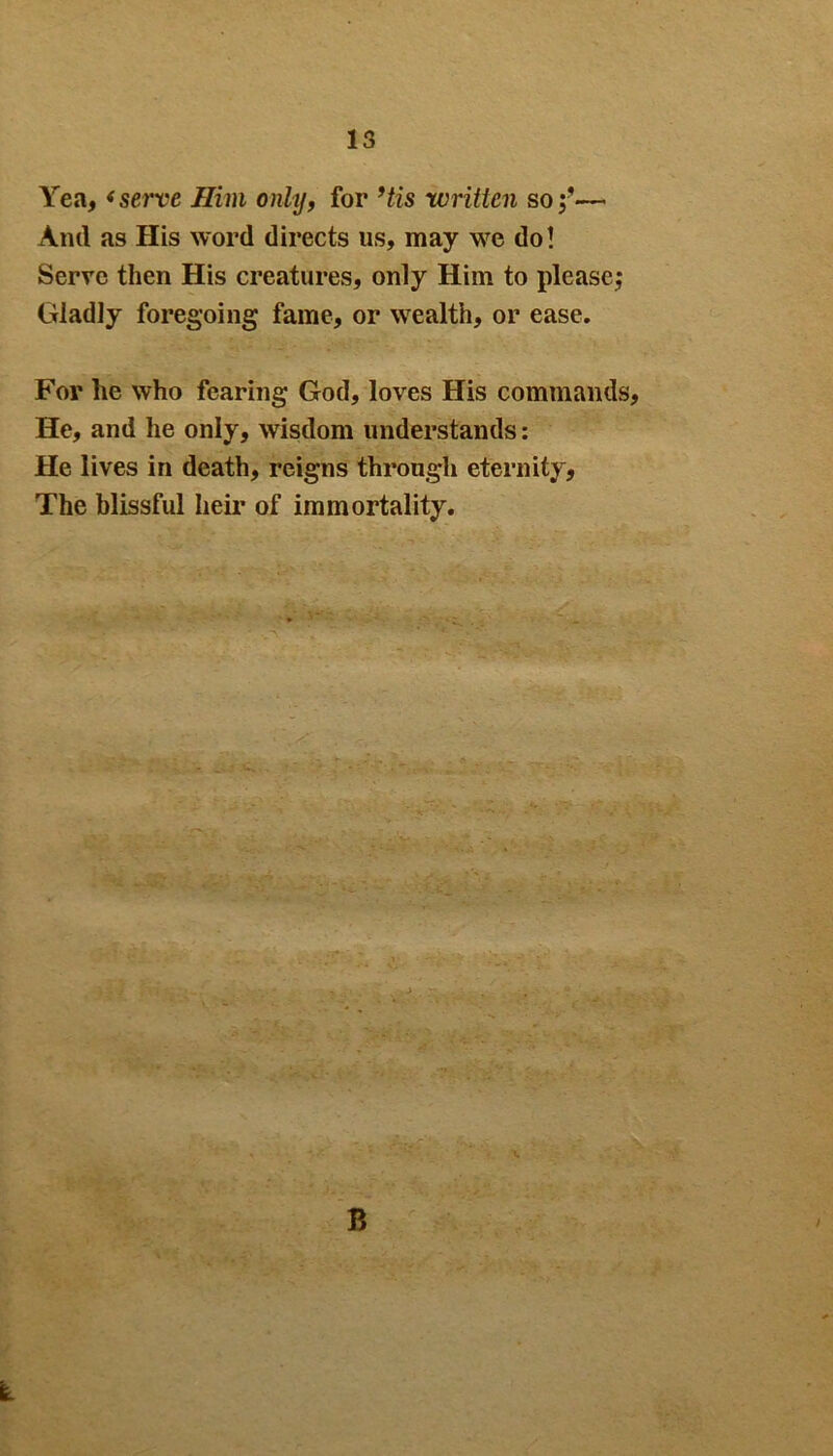 IS Yea, <serve Him only, for ’tis written so;■— Ami as His word directs us, may we do! Serve then His creatures, only Him to please; Gladly foregoing fame, or wealth, or ease. For he who fearing God, loves His commands, He, and he only, wisdom understands: He lives in death, reigns through eternity. The blissful heir of immortality. B