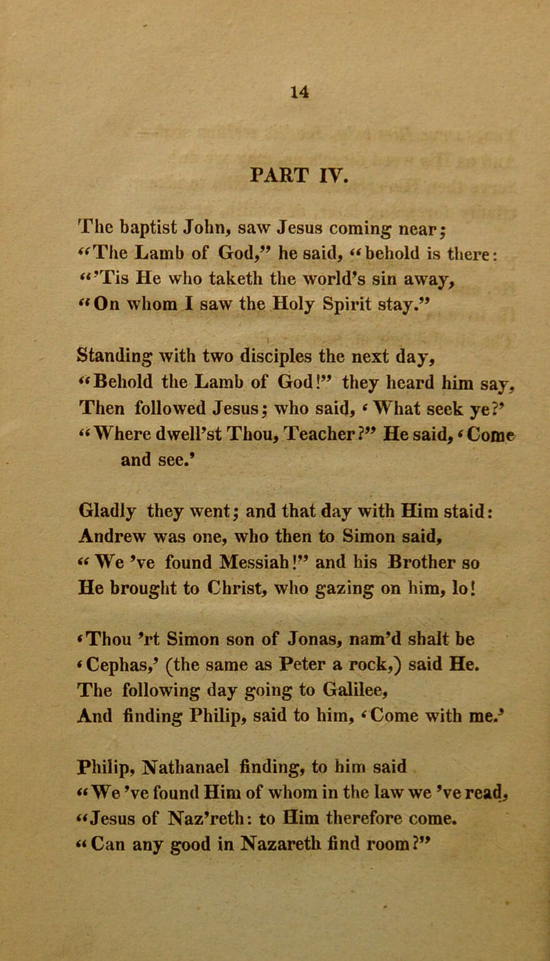 PART IV. The baptist John, saw Jesus coming near; “The Lamb of God,” he said, “behold is there: “’Tis He who taketh the world’s sin away, “ On whom I saw the Holy Spirit stay.” Standing with two disciples the next day, “Behold the Lamb of God!” they heard him say. Then followed Jesus; who said, ‘ What seek ye?’ “Where dwell’st Thou, Teacher?” He said,‘Come and see.’ Gladly they went; and that day with Him staid: Andrew was one, who then to Simon said, “ We’ve found Messiah!” and his Brother so He brought to Christ, who gazing on him, lo! ‘Thou ’rt Simon son of Jonas, nam’d shalt be ‘ Cephas,’ (the same as Peter a rock,) said He. The following day going to Galilee, And finding Philip, said to him, ‘ Come with me.3 Philip, Nathanael finding, to him said «We’ve found Him of whom in the law we’ve read, “Jesus of Naz’reth: to Him therefore come. “Can any good in Nazareth find room?”
