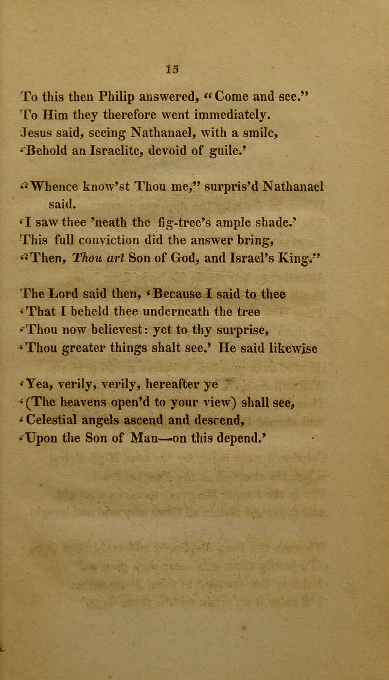 To this then Philip answered, « Come and see.” To Him they therefore went immediately. Jesus said, seeing Nathanael, with a smile, ‘Behold an Israelite, devoid of guile.’ ‘‘Whence know’st Thou me,” surpris’d Nathanael said. ‘I saw thee ’neath the fig-tree’s ample shade.’ This full conviction did the answer bring, ‘•Then, Thou art Son of God, and Israel’s King/’ The Lord said then, ‘Because I said to thee ‘That I beheld thee underneath the tree ‘'Thou now believest: yet to thy surprise, ‘Thou greater things shalt see.’ He said likewise ‘Yea, verily, verily, hereafter ye / ‘ (The heavens open’d to your view) shall see, ‘ Celestial angels ascend and descend, ‘Upon the Son of Man—»on this depend.’ I