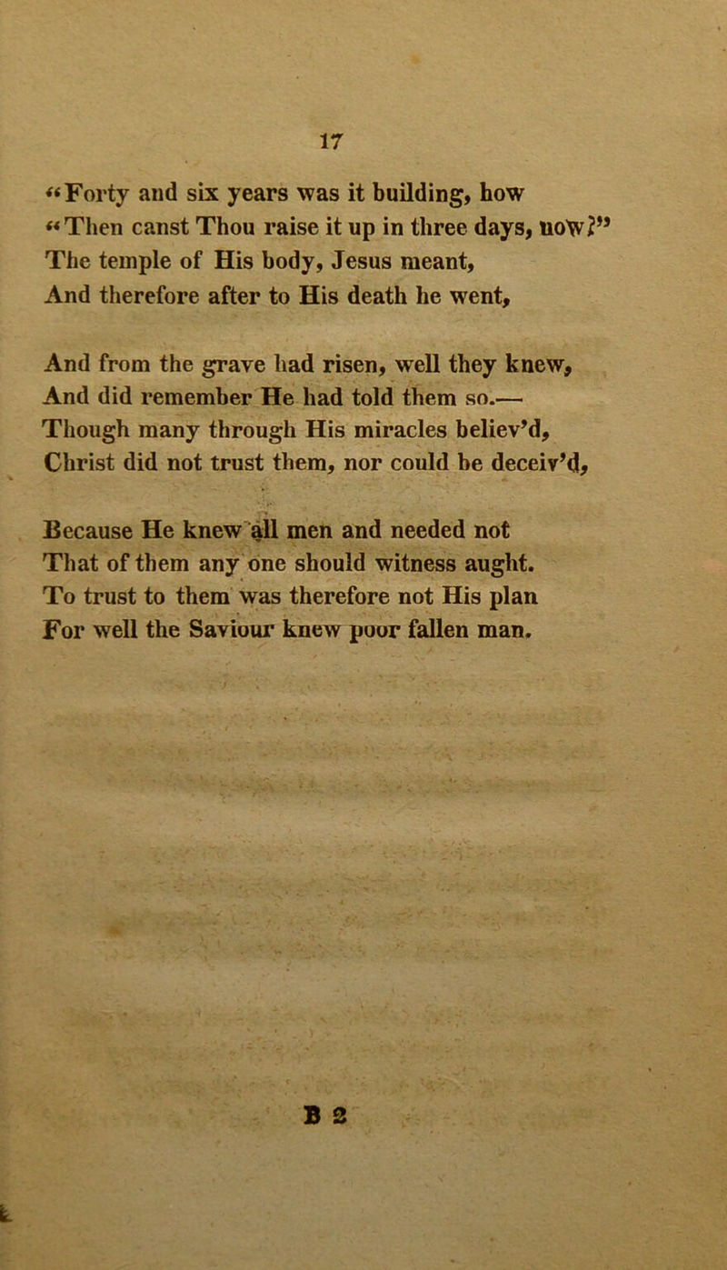 «Forty and six years was it building, how “Then canst Thou raise it up in three days, uoty?” The temple of His body, Jesus meant, And therefore after to His death he went. And from the grave had risen, well they knew. And did remember He had told them so.— Though many through His miracles believ’d, Christ did not trust them, nor could be deceiv’d. Because He knew all men and needed not That of them any one should witness aught. To trust to them was therefore not His plan For well the Saviour knew poor fallen man. B 2 l
