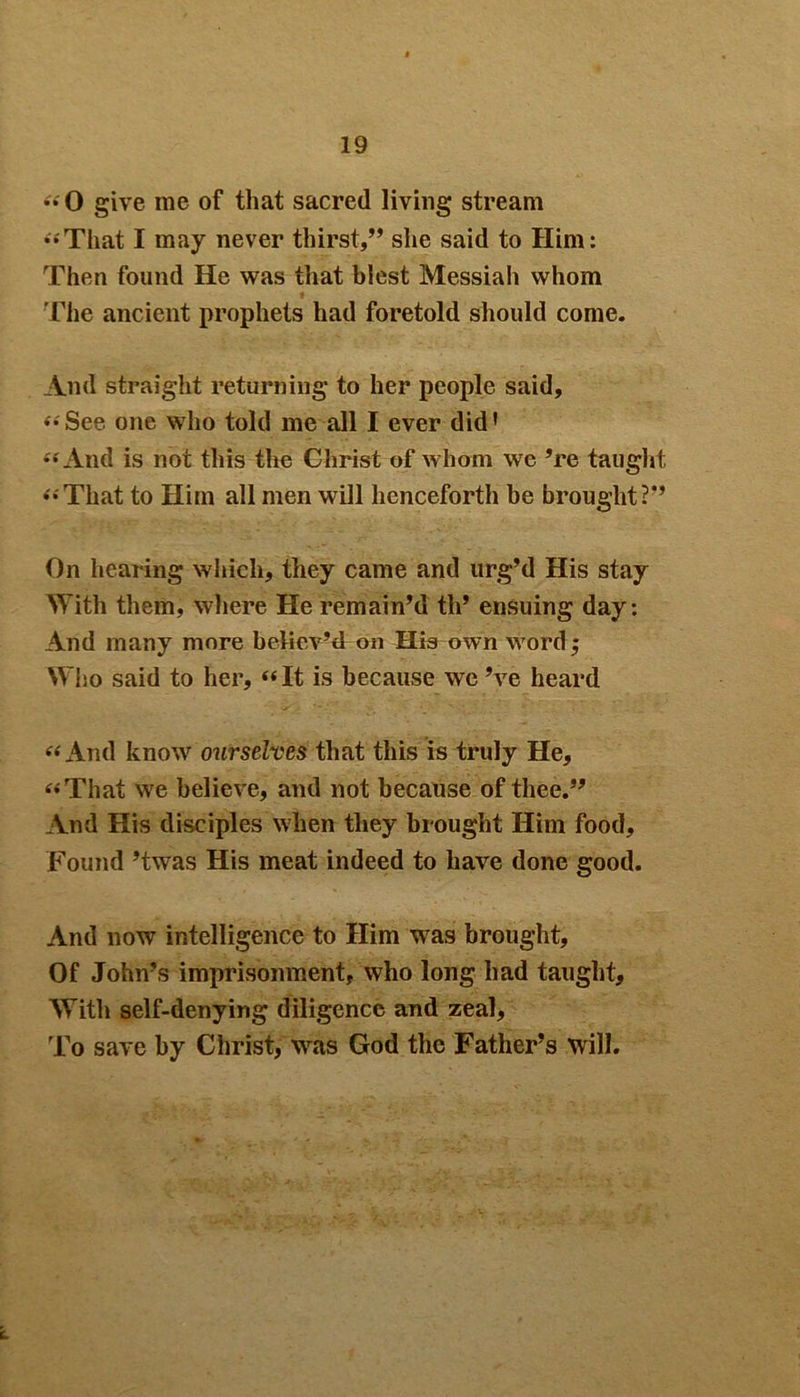 ••'0 give me of that sacred living stream “That I may never thirst,” she said to Him: Then found He was that blest Messiah whom The ancient prophets had foretold should come. And straight returning to her people said, ••See one who told me all I ever did’ •'•'And is not this the Christ of whom we ’re taught •'•'That to Him all men will henceforth be brought?” On hearing which, they came and urg’d His stay With them, where He remain’d th’ ensuing day: And many more believ’d on His own word 5 Who said to her, “It is because we’ve heard “And know7 ourselves that this is truly He, “That we believe, and not because of thee.” And His disciples when they brought Him food. Found ’twas His meat indeed to have done good. And now intelligence to Him was brought, Of John’s imprisonment, who long had taught. With self-denying diligence and zeal. To save by Christ, wras God the Father’s will.