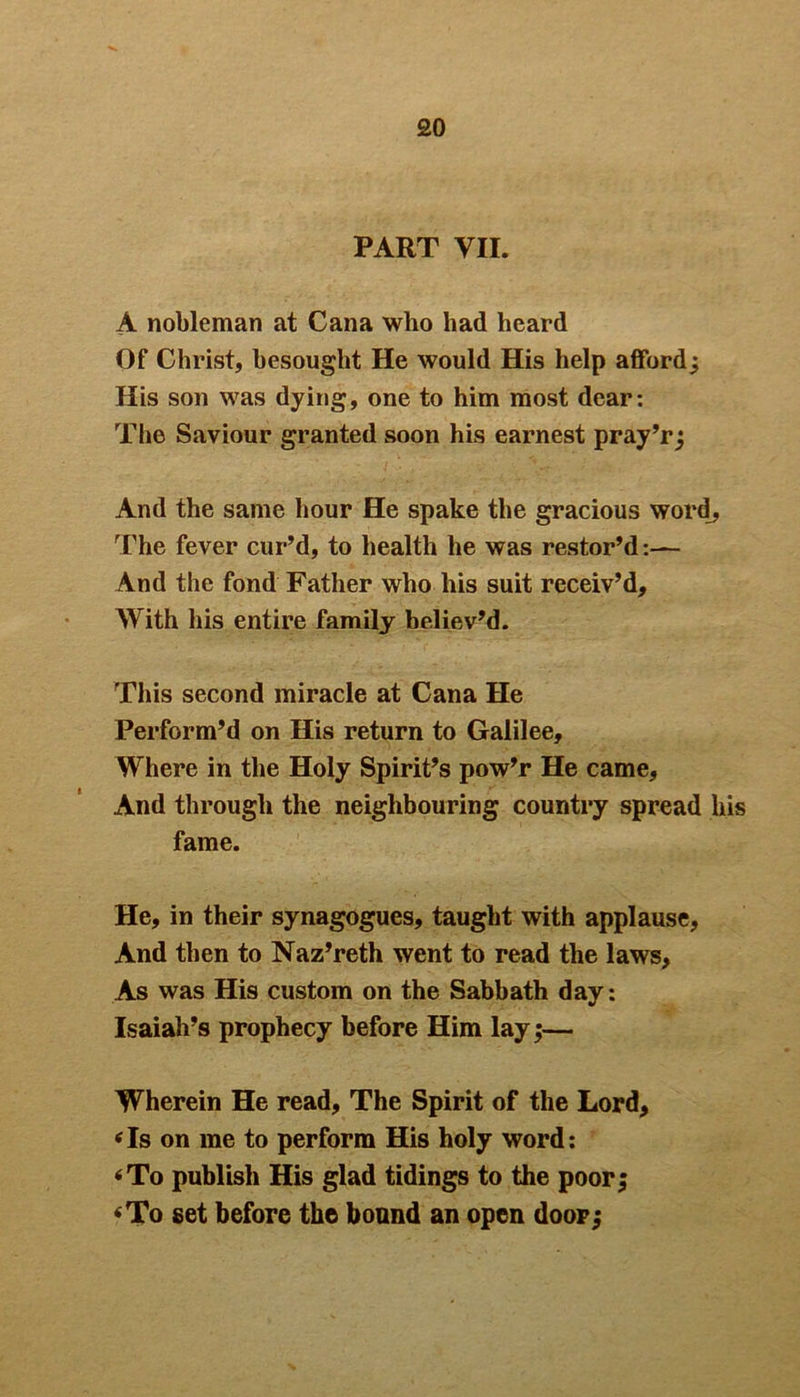 PART VII. A nobleman at Cana who had heard Of Christ, besought He would His help afford; His son was dying, one to him most dear: The Saviour granted soon his earnest pray’r; And the same hour He spake the gracious word. The fever cur’d, to health he was restor’d:— And the fond Father who his suit receiv’d. With his entire family believ’d. This second miracle at Cana He Perform’d on His return to Galilee, Where in the Holy Spirit’s pow’r He came. And through the neighbouring country spread his fame. He, in their synagogues, taught with applause, And then to Naz’reth went to read the laws. As was His custom on the Sabbath day: Isaiah’s prophecy before Him lay;— Wherein He read. The Spirit of the Lord, ‘Is on me to perform His holy word: ‘To publish His glad tidings to the poor; ‘To set before the bound an open door;