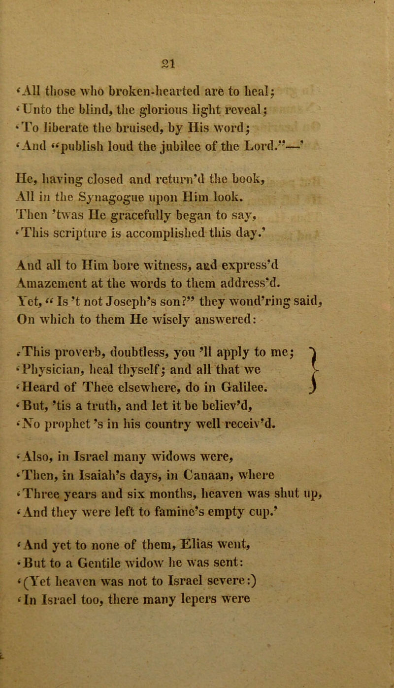 vAll those who broken-hearted are to heal; ‘Unto the blind, the glorious light reveal; •To liberate the bruised, by His word; • And “publish loud the jubilee of the Lord.—’ He, having closed and return'd the book, All in the Synagogue upon Him look. Then ’twas He gracefully began to say, ‘This scripture is accomplished this day.’ And all to Him bore witness, aitd express'd Amazement at the words to them address'd. Yet, “ Is’t not Joseph's son?” they wond’ring said, On which to them He wisely answered: .-This proverb, doubtless, you ’ll apply to me; •Physician, heal thyself; and all that we v ‘ Heard of Thee elsewhere, do in Galilee. ) ‘But, ’tis a truth, and let it be believ’d, ‘No prophet’s in his country well receiv’d. ‘Also, in Israel many widows were, ‘Then, in Isaiah’s days, in Canaan, where ‘Three years and six months, heaven was shut up, ‘And they were left to famine’s empty cup.’ ‘And yet to none of them, Elias went, •But to a Gentile widow he was sent: ‘(Yet heaven was not to Israel severe:) ‘ In Israel too, there many lepers were