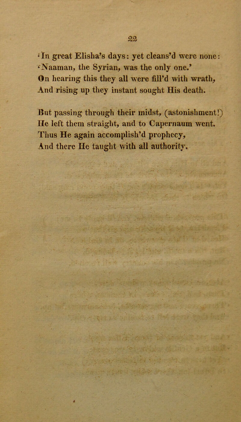 * In great Elisha’s days: yet cleans’d were none: vNaaman, the Syrian, was the only one.’ On hearing this they all were fill’d with wrath. And rising up they instant sought His death. But passing through their midst, (astonishment!) He left them straight, and to Capernaum went. Thus He again accomplish’d prophecy. And there He taught with all authority.