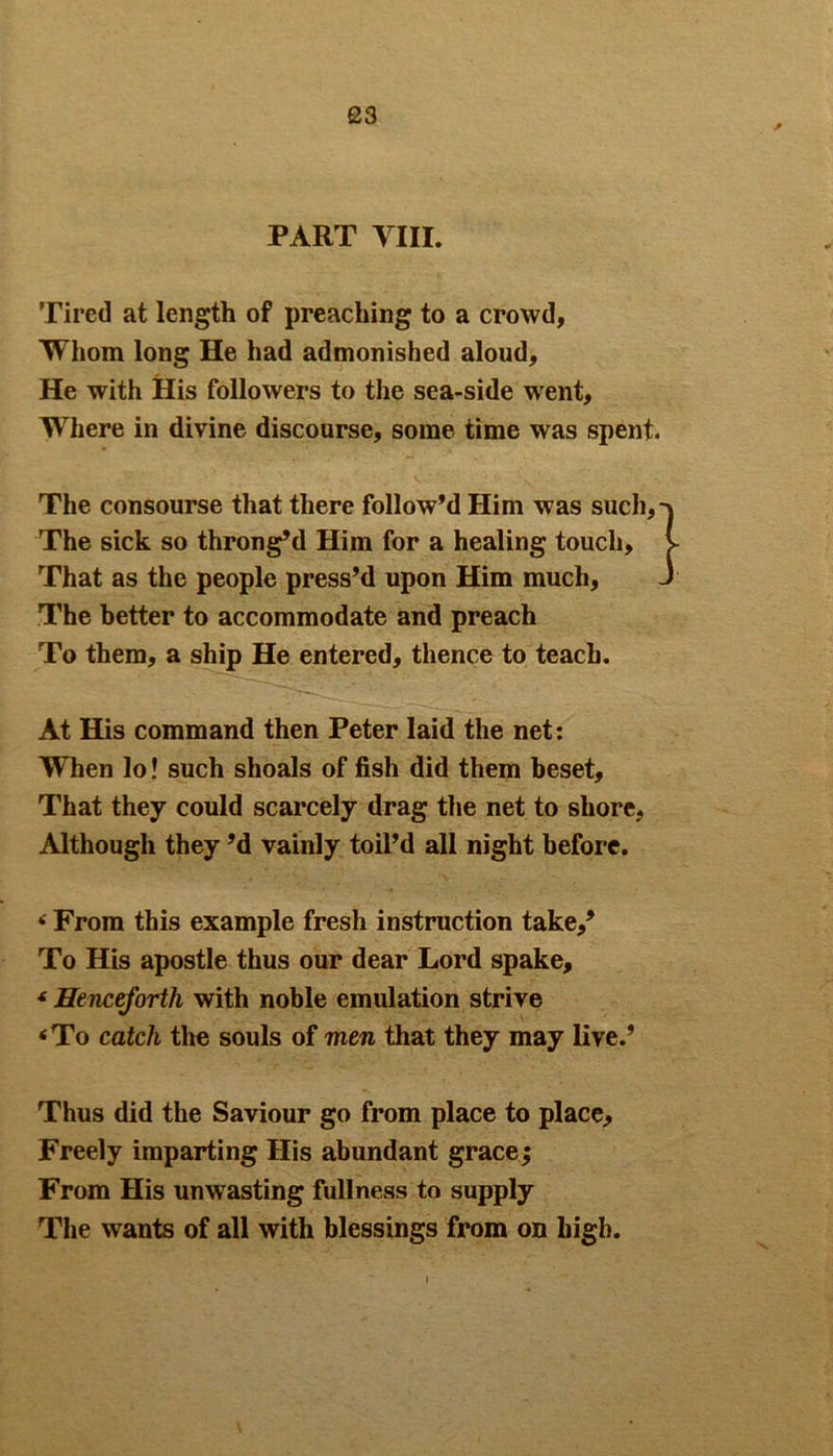 PART VIII. Tired at length of preaching to a crowd, Whom long He had admonished aloud. He with His followers to the sea-side wrent, Where in divine discourse, some time was spent. The consourse that there follow’d Him was such. The sick so throng’d Him for a healing touch. That as the people press’d upon Him much, The better to accommodate and preach To them, a ship He entered, thence to teach. At His command then Peter laid the net: When lo! such shoals of fish did them beset. That they could scarcely drag the net to shore, Although they’d vainly toil’d all night before. * From this example fresh instruction take/ To His apostle thus our dear Lord spake, * Henceforth with noble emulation strive <To catch the souls of men that they may live.’ Thus did the Saviour go from place to place. Freely imparting His abundant grace; From His unwasting fullness to supply The wants of all with blessings from on high.
