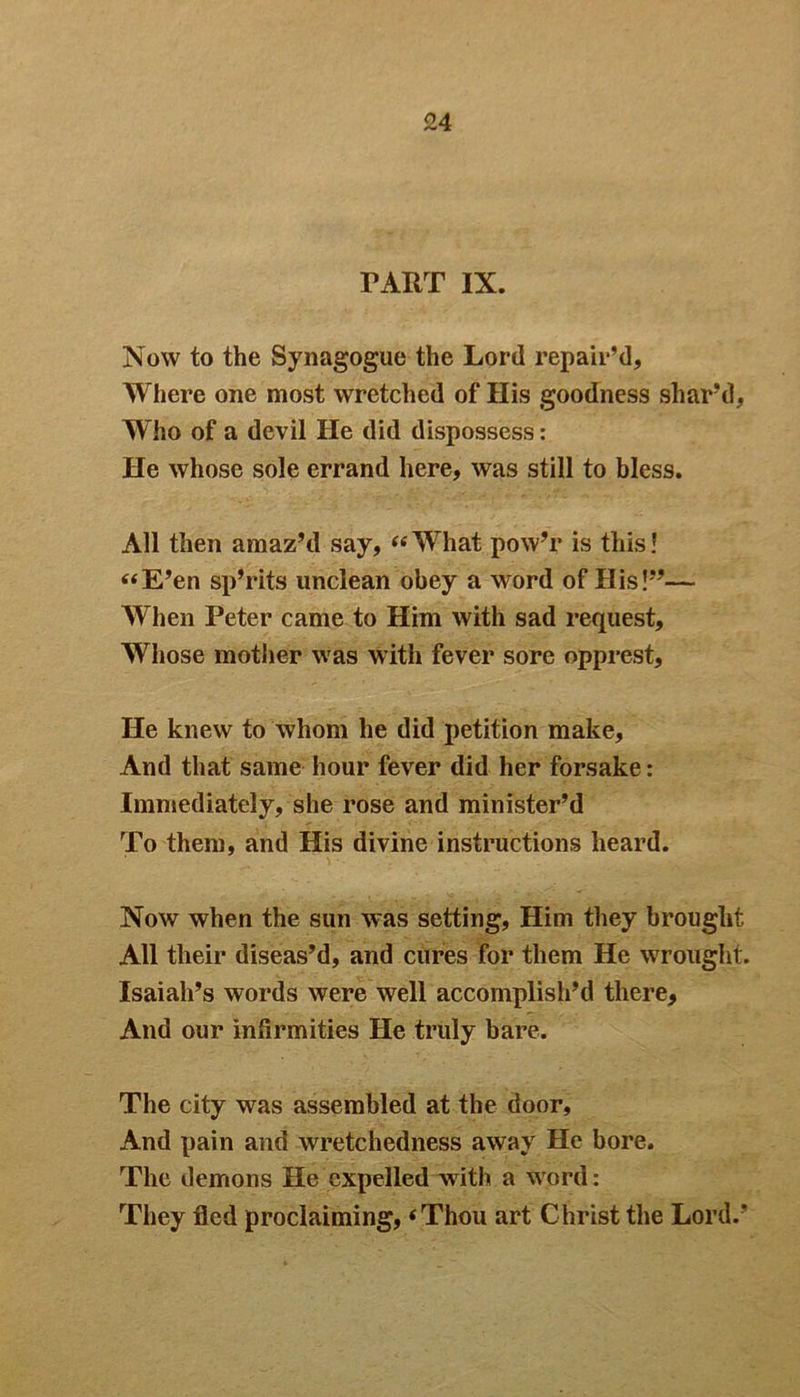TART IX. Now to the Synagogue the Lord repair’d. Where one most wretched of His goodness shar’d, Who of a devil He did dispossess: He whose sole errand here, was still to bless. All then amaz’d say, “What pow’r is this! “E’en sp’rits unclean obey a word of His!”— When Peter came to Him with sad request. Whose mother was with fever sore opprest. He knew to whom he did petition make. And that same hour fever did her forsake: Immediately, she rose and minister’d To them, and His divine instructions heard. Now when the sun was setting, Him they brought All their diseas’d, and cures for them He wrought. Isaiah’s words were well accomplish’d there, And our infirmities He truly bare. The city was assembled at the door, And pain and wretchedness away He bore. The demons He expelled with a word: They fled proclaiming, ‘Thou art Christ the Lord.’