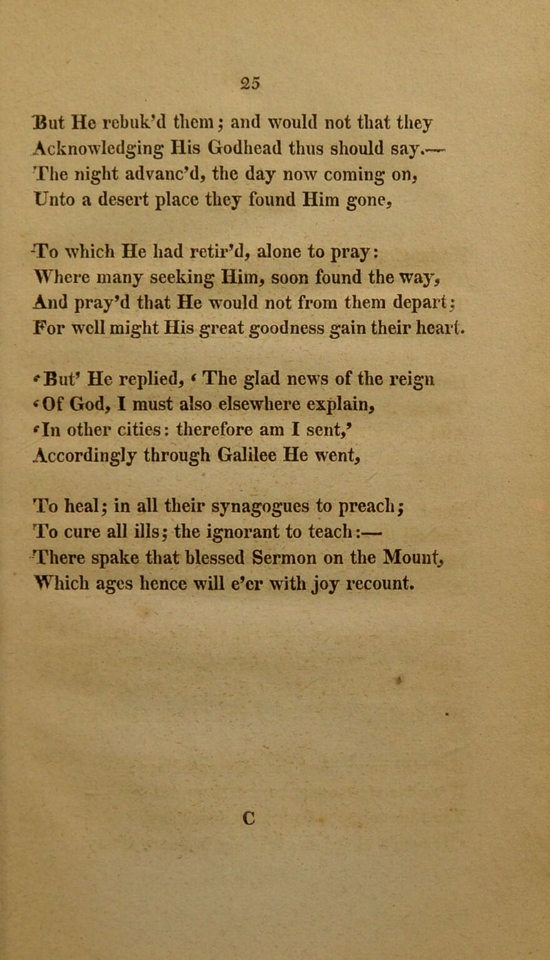 35ut He rebuk’d them; and would not that they Acknowledging His Godhead thus should say.— The night advanc’d, the day now coming on, Unto a desert place they found Him gone, -To which He had retir’d, alone to pray : Where many seeking Him, soon found the way, And pray’d that He would not from them depart For well might His great goodness gain their heart. *But’ He replied, * The glad news of the reign * Of God, I must also elsewhere explain, *111 other cities: therefore am I sent,’ Accordingly through Galilee He went. To heal; in all their synagogues to preach; To cure all ills; the ignorant to teach:— There spake that blessed Sermon on the Mount, Which ages hence will e’er with joy recount. C