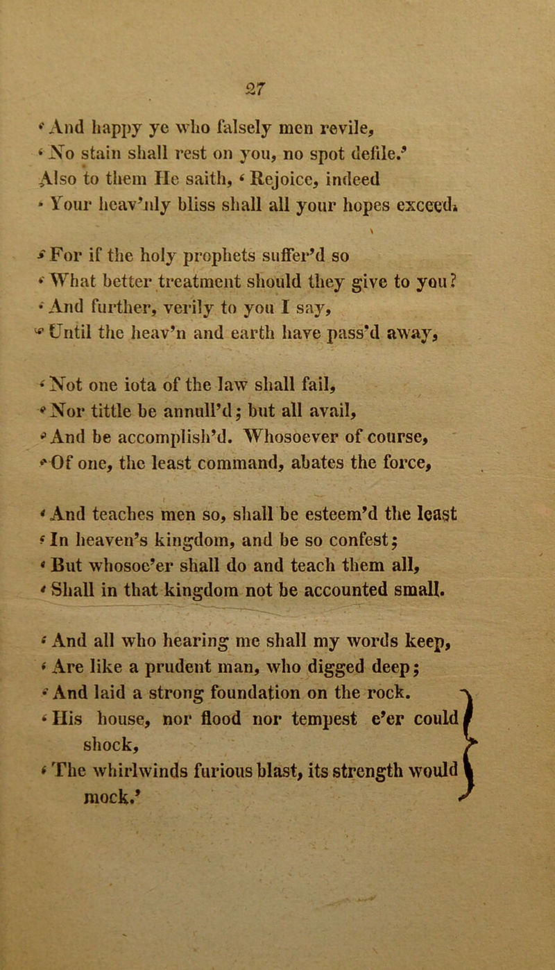 ♦' And happy ye who falsely men revile, 4 No stain shall rest oil you, no spot defile.5 Also to them He saith, 4 Rejoice, indeed * Your heav’nly bliss shall all your hopes exceed* \ ■» For if the holy prophets suffer’d so »'What better treatment should they give to you ? * And further, verily to you I say, * Until the heav’n and earth have pass’d away, 4 Not one iota of the law shall fail, <‘Nor tittle be annull’d; but all avail, 41 And be accomplish’d. Whosoever of course, * Of one, the least command, abates the force, * And teaches men so, shall be esteem’d the least 4 In heaven’s kingdom, and be so contest; « But whosoe’er shall do and teach them all, * Shall in that kingdom not be accounted small. 4 And all who hearing me shall my words keep, 4 Are like a prudent man, who digged deep; * And laid a strong foundation on the rock. 4 His house, nor flood nor tempest e’er could shock, (The whirlwinds furious blast, its strength would mock.*