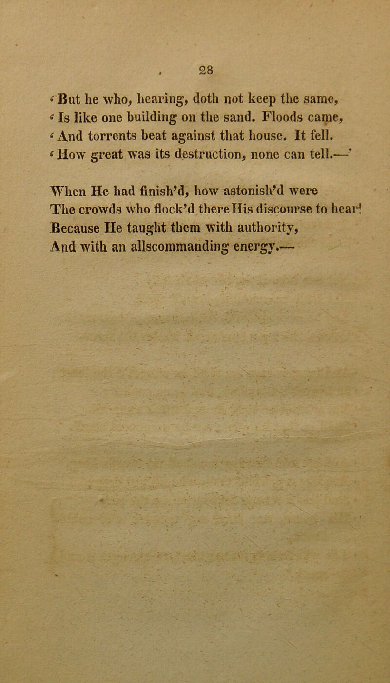 < But lie who, hearing, doth not keep the same. Is like one building on the sand. Floods came, ‘ And torrents beat against that house. It fell. 6 IIow great was its destruction, none can tell.*—’ When He had finish’d, how astonish’d were The crowds who flock’d there His discourse to hear Because He taught them with authority, And with an allscommanding energy.—