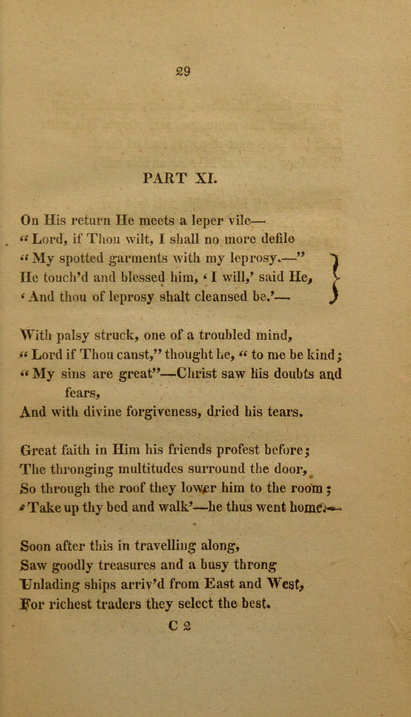 PART XI. On His return He meets a leper vile— (i Lord, if Thou wilt, I shall no more defile il My spotted garments with my leprosy,—” He touch’d and blessed him, 41 will,’ said He, V * And thou of leprosy slialt cleansed be.’— ) With palsy struck, one of a troubled mind, <« Lord if Thou canst,” thought he, “ to me be kind j “ My sins are great”—Christ saw liis doubts and fears. And with divine forgiveness, dried his tears. Great faith in Him his friends protest before* The thronging multitudes surround the door. So through the roof they lower him to the room ; *Take up thy bed and walk’—he thus went homo*- Soon after this in travelling along. Saw goodly treasures and a busy throng Unlading ships arriv’d from East and West, For richest traders they select the best. C 2
