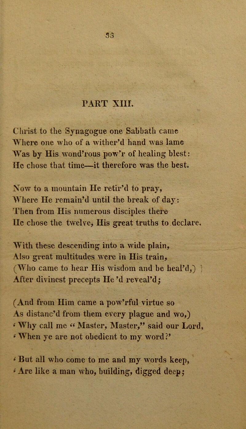 PART XIII. Christ to the Synagogue one Sabbath came Where one who of a wither’d hand was lame Was by His wond’rous powT of healing blest: He chose that time—it therefore was the best. Now to a mountain He retir’d to pray, Where He remain’d until the break of day: Then from His numerous disciples there lie chose the twelve, His great truths to declare. With these descending into a wide plain. Also great multitudes were in His train, (Who came to hear His wisdom and be heal’d,) ] After divinest precepts He’d reveal’d ,* (And from Him came a pow’rful virtue so As distanc’d from them every plague and wo,) •' Why call me “ Master, Master,” said our Lord, e When ye are not obedient to my word?’ 6 But all who come to me and my words keep, 6 Are like a man who, building, digged deep,*