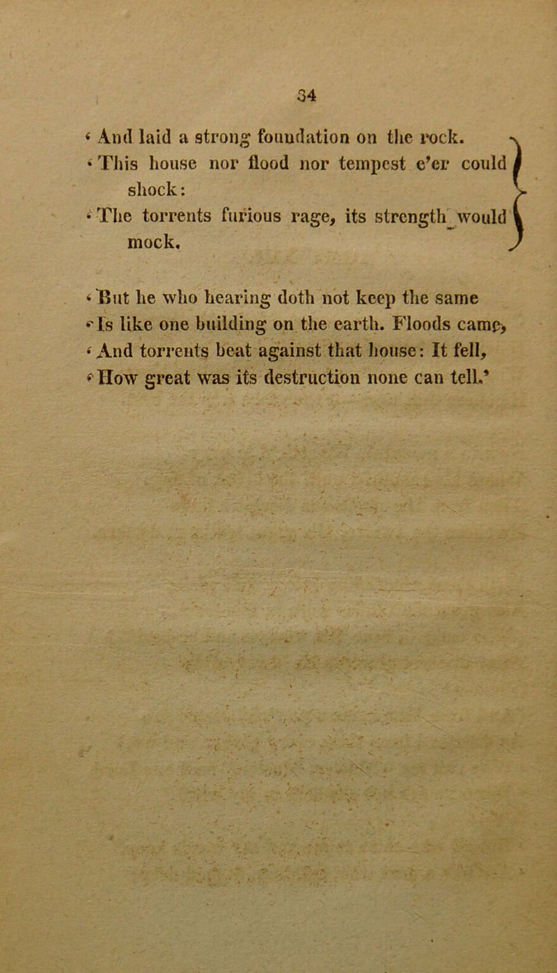 « And laid a strong foundation on the rock. * This house nor flood nor tempest e’er could shock: 4 The torrents furious rage, its strength would mock. ‘But he who hearing doth not keep the same «Ts like one building on the earth. Floods camc> 4 And torrents beat against that house: It fell, 4 How great was its destruction none can tell.*