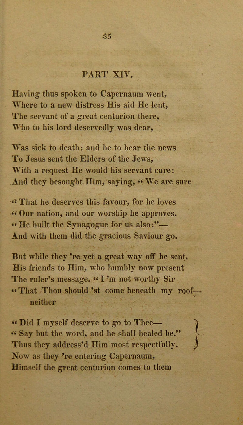 55 TART X1Y. Having thus spoken to Capernaum went, Where to a new distress His aid He lent, The servant of a great centurion there. Who to his lord deservedly was dear. Was sick to death: and he to bear the news To Jesus sent the Elders of the Jews, With a request He would his servant cure: .And they besought Him, saying, “ We are sure That he deserves this favour, for he loves Our nation, and our worship he approves. «He built the Synagogue for us also:”— And with them did the gracious Saviour go. But while they ’re yet a great way off he sent, His friends to Him, who humbly now present The ruler’s message. “ I ’m not worthy Sir «That Thou should ’st come beneath my roof— neither “ Did I myself deserve to go to Thee— 1 « Say but the word, and he shall healed be.” ■ - Thus they address’d Him most respectfully. ) Now as they ’re entering Capernaum, Himself the great centurion comes to them