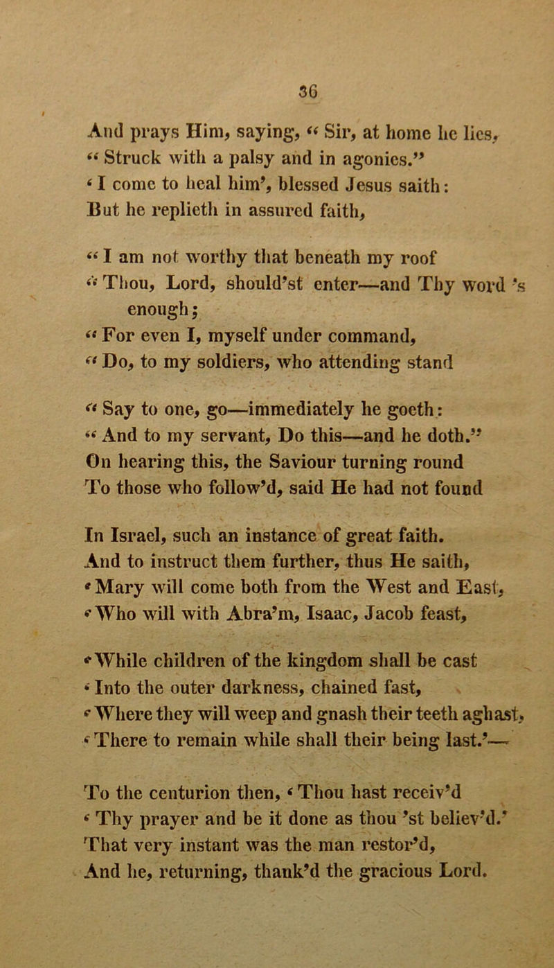 And prays Him, saying, 44 Sir, at home he lies, 44 Struck with a palsy and in agonies.” 41 conic to heal him’, blessed Jesus saith: But he replieth in assured faith, 441 am not worthy that beneath my roof 44 Thou, Lord, should’st enter—and Thy word -*s enough; 44 For even I, myself under command, 44 Do, to my soldiers, who attending stand 44 Say to one, go—immediately he goeth: 44 And to my servant, Do this—and he doth.” On hearing this, the Saviour turning round To those who follow’d, said He had not found In Israel, such an instance of great faith. And to instruct them further, thus He saith, 'Mary will come both from the West and East, 'Who will with Abra’m, Isaac, Jacob feast, '■While children of the kingdom shall be cast • Into the outer darkness, chained fast, 4 Where they will weep and gnash their teeth aghast, 4 There to remain while shall their being last.’— To the centurion then, 4 Thou hast receiv’d 4 Thy prayer and be it done as thou ’st believ'd.* That very instant was the man restor’d. And he, returning, thank’d the gracious Lord.