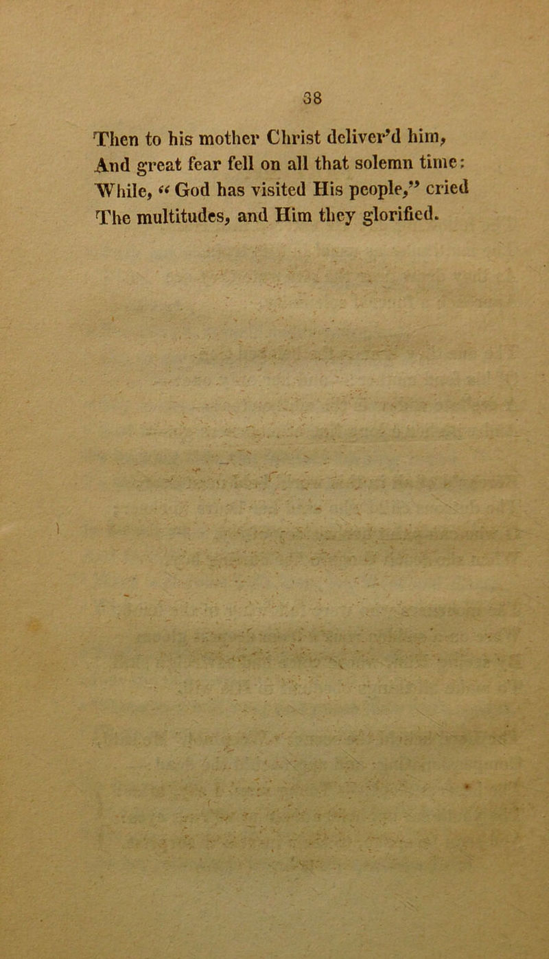 Then to his mother Christ deliver’d him, And great fear fell on all that solemn time; While, “ God has visited His people,” cried The multitudes, and Him they glorified. . ' ' • . 'V - v - • - ■ - .-v . ■■ ^ ■ . * ; ■ • . '.A-.:.- ;•>. ' :