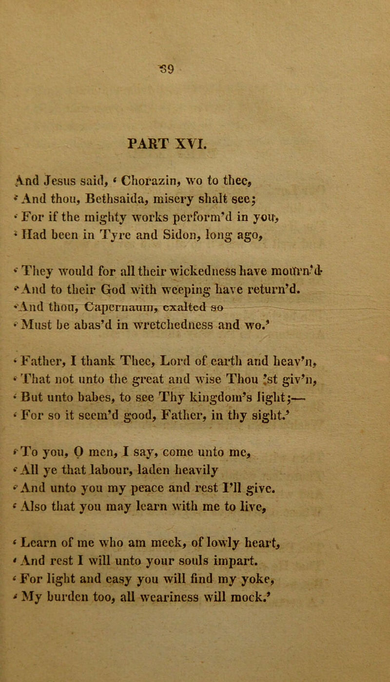 S9 PART XVI. And Jesus said, 4 Chorazin, wo to thee, And thou, Bethsaida, misery shalt see; • For if the mighty works perform’d in you, s Ilad been in Tyre and Sidon, long ago, • They would for all their wickedness have motfrivd* •'And to their God with weeping have return’d. -And thou, Capernaum, exalted so • Must be abas’d in wretchedness and wo.’ 4 Father, I thank Thee, Lord of earth and heav’n, 4 That not unto the great and wise Thou ’st giv’n, • But unto babes, to see Thy kingdom’s light;— • For so it seem’d good. Father, in thy sight.’ < To you, 0 men, I say, come unto me, 4 All ye that labour, laden heavily 4 And unto you my peace and rest I’ll give. 4Also that you may learn with me to live, « Learn of me who am meek, of lowly heart, • And rest I will unto your souls impart. 4 For light and easy you will find my yoke, 4 My burden too, all weariness will mock.’