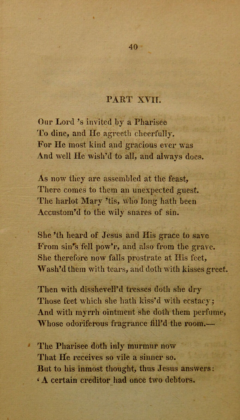 TART XVIL Our Lord’s invited by a Pharisee To dine, and He agreeth cheerfully. For He most kind and gracious ever was And well He wish’d to all, and always does. As now they are assembled at the feast. There comes to them an unexpected guest. The harlot Mary ’tis, who long hath been Accustom’d to the wily shares of sin. She ’th heard of Jesus and His grace to save From sin’s fell pow’r, and also from the grave. She therefore now falls prostrate at His feet. Wash’d them with tears, and doth with kisses greet. Then with disshevell’d tresses doth she dry Those feet which she hath kiss’d with ecstacy; And with myrrh ointment she doth them perfume, Whose odoriferous fragrance fill’d the room.— The Pharisee doth inly murmur now That He receives so vile a sinner so. But to his inmost thought, thus Jesus answers: 6 A certain creditor had once tw7o debtors.