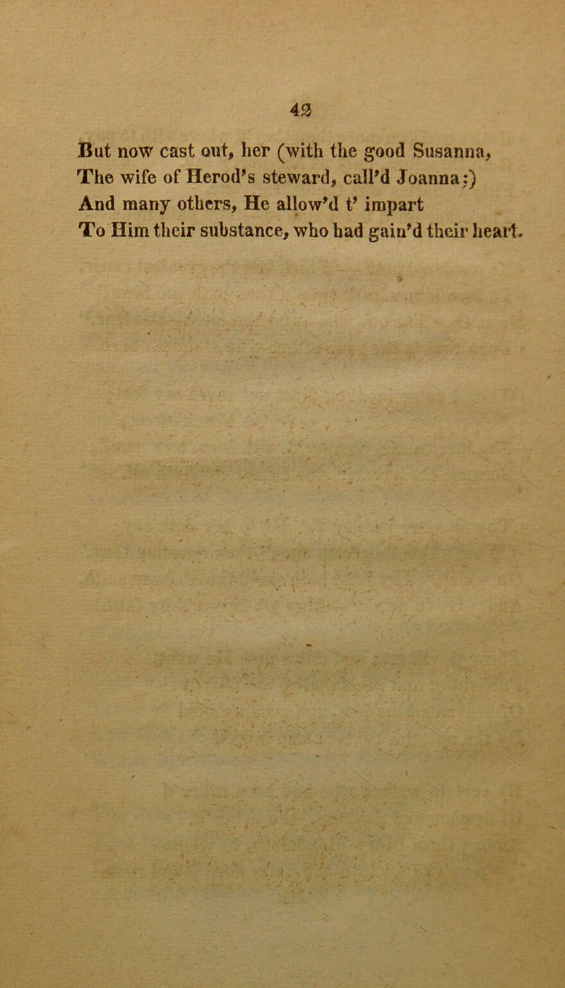 43 But now cast out, her (with the good Susanna, The wife of Herod’s steward, call’d Joanna:) And many others. He allow’d t’ impart To Him their substance, who had gain’d their heart.