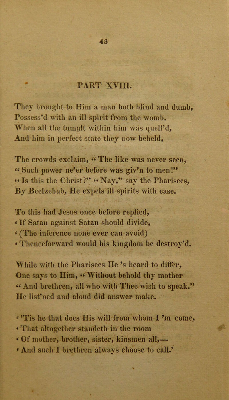 PART XVIII. They brought to Him a man both blind and dumb, Possess'd with an ill spirit from the womb. When all the tumult within him was quell’d. And him in perfect state they now beheld. The crowds exclaim, “The like was never seen, “ Such power ne’er before was giv’n to men!” “ Is this the Christ?” “ Nay,” say the Pharisees, By Beelzebub, He expels ill spirits with ease. To this had Jesus once before replied, * If Satan against Satan should divide, « (The inference none ever can avoid) * Thenceforward would his kingdom be destroy’d. While with the Pharisees He’s heard to differ. One says to Him, “ Without behold thy mother “ And brethren, all who with Thee wish to speak.” He list’ncd and aloud did answer make. * ’Tis he that does His will from whom I’m come, ‘ That altogether standeth in the room * Of mother, brother, sister, kinsmen all,— f And such I brethren always choose to call.’