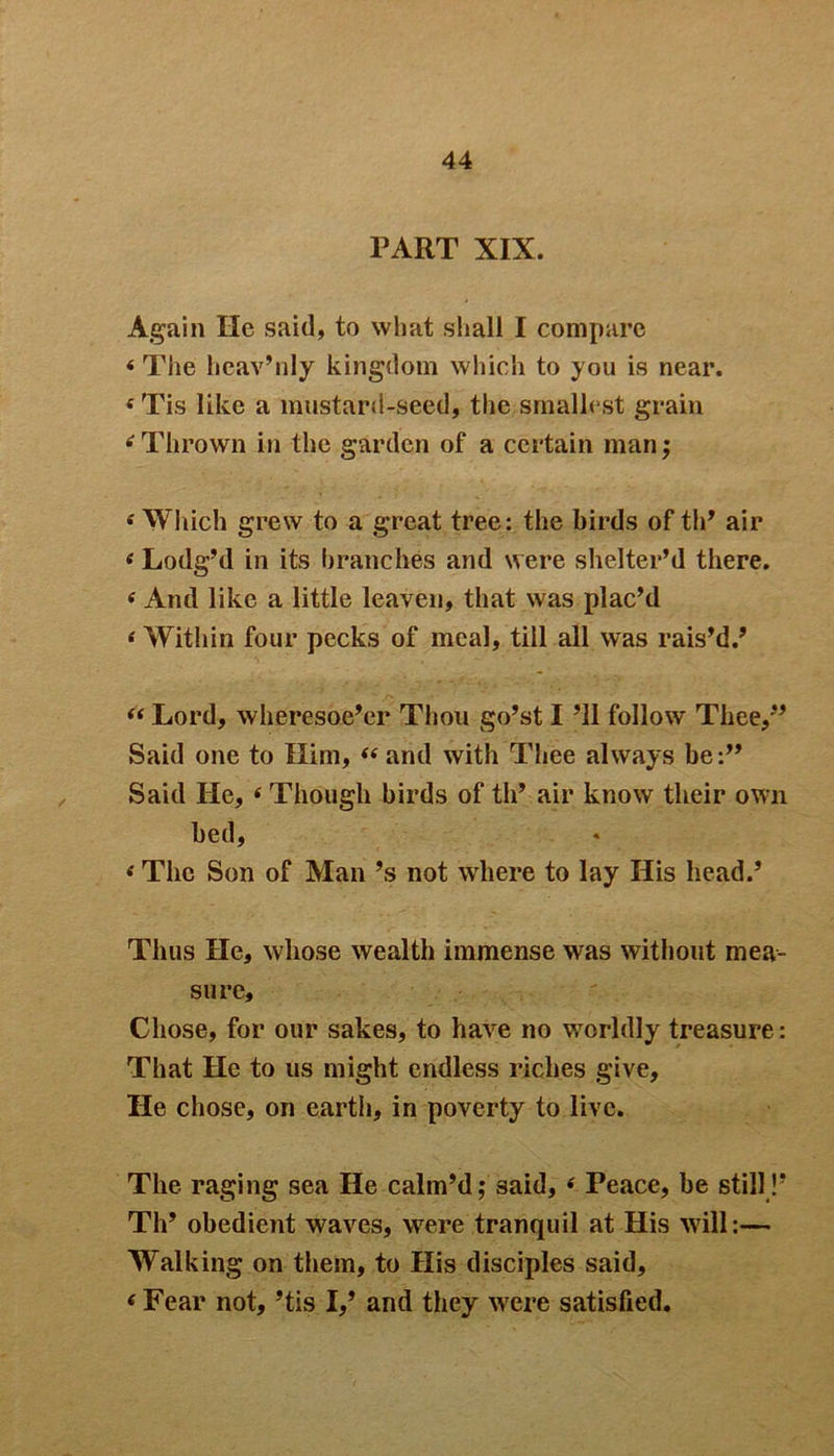 PART XIX. Again He said, to what shall I compare 4The hcav’nly kingdom which to you is near. 4 Tis like a mustard-seed, the smallest grain 4 Thrown in the garden of a certain man; 4 Which grew to a great tree: the birds of th’ air 4 Lodg’d in its branches and were shelter’d there. 4 And like a little leaven, that was plac’d 4 Within four pecks of meal, till all was rais’d.’ 44 Lord, wheresoe’er Thou go’st I ’ll follow Thee,’’ Said one to Him, 44 and with Thee always be:” Said He, 4 Though birds of th’ air know their own bed, 4 The Son of Man’s not where to lay His head.’ Thus He, whose wealth immense was without mea- sure. Chose, for our sakes, to have no worldly treasure: That He to us might endless riches give. He chose, on earth, in poverty to live. The raging sea He calm’d; said, 4 Peace, be still!’ Th’ obedient waves, were tranquil at His will:— Walking on them, to His disciples said, 4 Fear not, ’tis I,’ and they were satisfied.