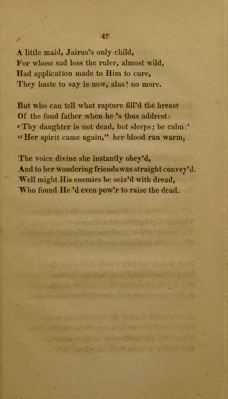A little maid, Jairus’s only child, For whose sad loss the ruler, almost wild, Had application made to Him to cure. They haste to say is now, alas! no more. But who can tell what rapture fill’d the breast Of the fond father when he ’s thus addrest: * Thy daughter is not dead, but sleeps; be calm (t Her spirit came again,” her blood ran warm, The voice divine she instantly obey’d. And to her wondering friends was straight convey’d 'Well might His enemies be seiz’d with dread, Who found He’d even pow’r to raise the dead.