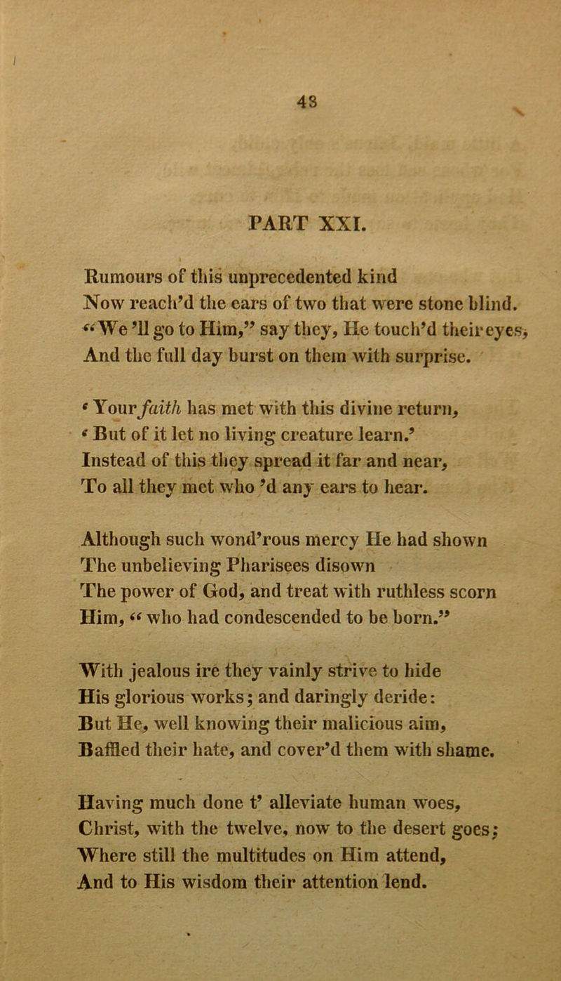 43 PART XXI. Rumours of this unprecedented kind Now reach’d the ears of two that were stone blind. «We ’ll go to Him,” say they, He touch’d their eyes* And the full day burst on them with surprise. e Your faith has met with this divine return, e But of it let no living creature learn.’ Instead of this they spread it far and near. To all they met who’d any ears to hear. Although such wond’rous mercy He had shown The unbelieving Pharisees disown The power of God, and treat with ruthless scorn Him, “ who had condescended to be born.” With jealous ire they vainly strive to hide His glorious works; and daringly deride: But He, well knowing their malicious aim. Baffled their hate, and cover’d them with shame. Having much done t’ alleviate human woes, Christ, with the twelve, nowr to the desert goes Where still the multitudes on Him attend. And to His wisdom their attention lend. v» •