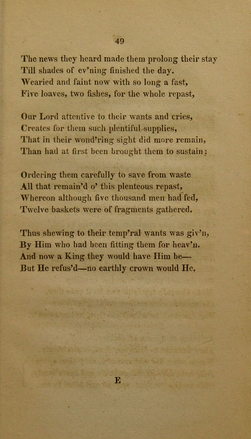 The news they heard made them prolong their stay Till shades of ev’ning finished the day. Wearied and faint now with so long a fast. Fire loaves, two fishes, for the whole repast, Our Lord attentive to their wants and cries, Creates for them such plentiful supplies, That in their wondering sight did more remain. Ordering them carefully to save from waste All that remain’d o’ this plenteous repast, AVhereon although five thousand men had fed. Twelve baskets were of fragments gathered. Thus shewing to their temporal wants was giv’n, By Him who had been fitting them for heav’n. And now a King they would have Him be— But He refus’d—no earthly crown would He, E