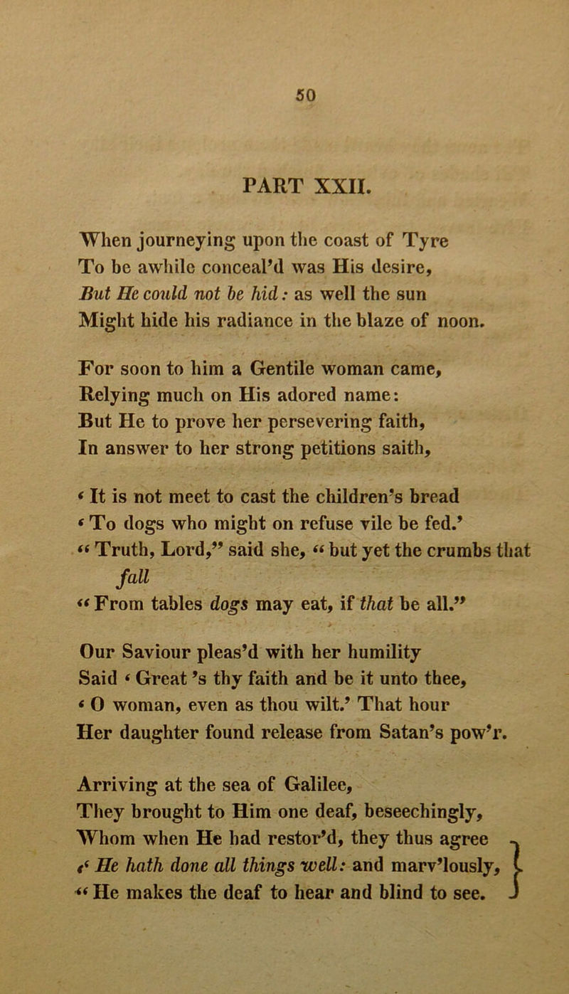PART XXII. When journeying upon the coast of Tyre To be awhile conceal’d was His desire. But He could not be hid: as well the sun Might hide his radiance in the blaze of noon. For soon to him a Gentile woman came. Relying much on His adored name: But He to prove her persevering faith, In answer to her strong petitions saith, * It is not meet to cast the children’s bread 4 To dogs who might on refuse vile be fed.’ 44 Truth, Lord,” said she, 44 but yet the crumbs that fall “ From tables dogs may eat, if that be all.” Our Saviour pleas’d with her humility Said 4 Great’s thy faith and be it unto thee, < 0 woman, even as thou wilt.’ That hour Her daughter found release from Satan’s pow’r. Arriving at the sea of Galilee, They brought to Him one deaf, beseechingly. Whom when He had restor’d, they thus agree <( He hath done all things well: and marv’lously, 44 He makes the deaf to hear and blind to see.