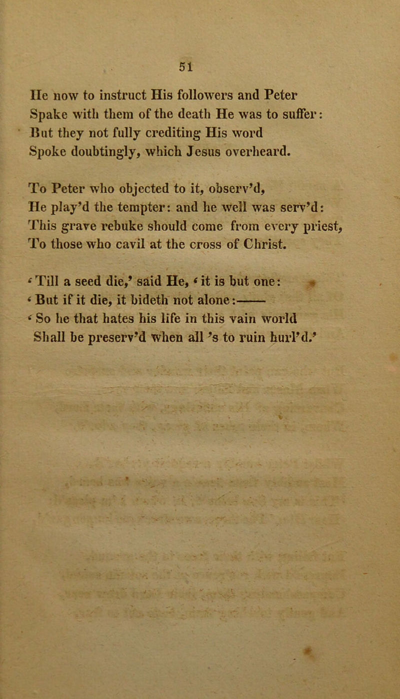 He now to instruct His followers and Peter Spake with them of the death He was to suffer: But they not fully crediting His word Spoke doubtingly, which Jesus overheard. To Peter who objected to it, observ’d, He play’d the tempter: and he well was serv’d: This grave rebuke should come from every priest, To those who cavil at the cross of Christ. 4 Till a seed die,’ said He,4 it is but one: 4 But if it die, it bideth not alone: 4 So he that hates his life in this vain world Shall be preserv’d when all’s to ruin hurl’d.’