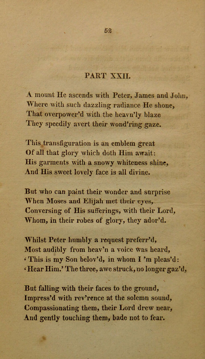 PART XXII. A mount He ascends with Peter, James and John, Where with such dazzling radiance He shone. That overpower’d with the heavn’ly blaze They speedily avert their wond’ring gaze. This transfiguration is an emblem great Of all that glory which doth Him await: His garments with a snowy whiteness shine. And His sweet lovely face is all divine. But who can paint their wonder and snrprise When Moses and Elijah met their eyes. Conversing of His sufferings, with their Lord, Whom, in their robes of glory, they ador’d. Whilst Peter humbly a request preferr’d. Most audibly from heav’n a voice was heard, * This is my Son belov’d, in whom I’m pleas’d: * Hear Him.’ The three, awe struck, no longer gaz’d, But falling with their faces to the ground. Impress’d with rev’rence at the solemn sound. Compassionating them, their Lord drew near. And gently touching them, bade not to fear.