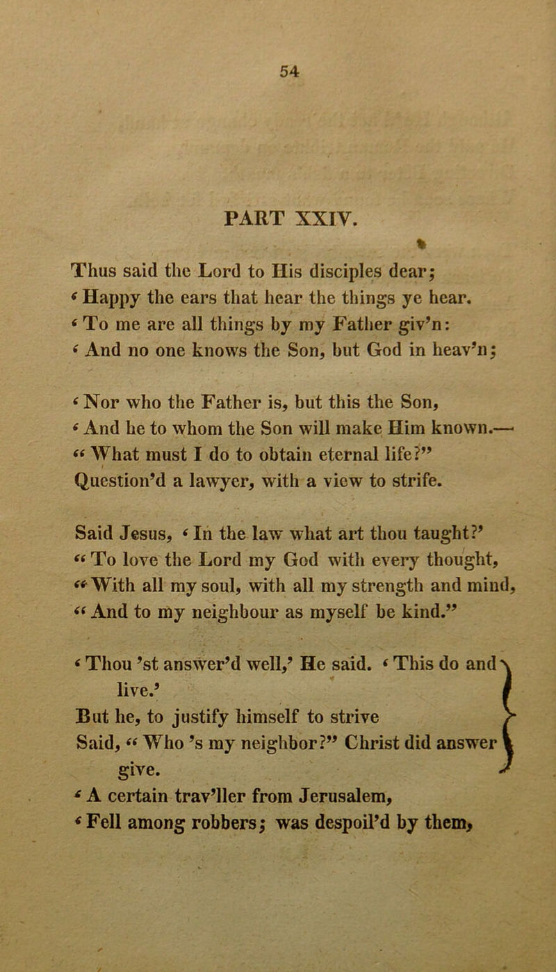 PART XXIV. % Thus said the Lord to Ilis disciples dear; ‘ Happy the ears that hear the things ye hear. ‘To me are all things by my Father giv’n: tf And no one knows the Son, but God in heav’n; 6 Nor who the Father is, but this the Son, 6 And he to whom the Son will make Him known.— “ What must I do to obtain eternal life Question’d a lawyer, with a view to strife. Said Jesus, ‘ In the law what art thou taught?’ “ To love the Lord my God with every thought, “With all my soul, with all my strength and mind, “ And to my neighbour as myself be kind.” 6 Thou ’st answer’d well,’ He said. ‘ This do and \ live.’ I But he, to justify himself to strive V Said, “ Who’s my neighbor?” Christ did answer 1 give. J 6 A certain trav’ller from Jerusalem, ‘Fell among robbers; was despoil’d by them.
