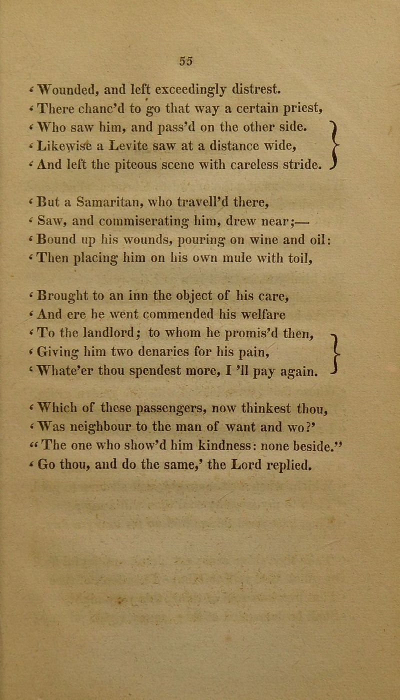 4 Wounded, and left exceedingly distrest. 9 4 There chanc’d to go that way a certain priest, 4 Who saw him, and pass’d on the other side. 4 Likewise a Levite saw at a distance wide, 4 And left the piteous scene with careless stride. 4But a Samaritan, who tr a veil’d there, * Saw, and commiserating him, drew near,-— 4 Bound up his wounds, pouring on wine and oil: 4 Then placing him on his own mule with toil, 4 Brought to an inn the object of his care, 4 And ere he went commended his welfare 4 To the landlord; to whom he promis’d then, 4 Giving him two denaries for his pain, c Whate’er thou spendest more, I ’ll pay again. 4 Which of these passengers, now thinkest thou, 4 Was neighbour to the man of want and wo?’ 44 The one who show’d him kindness : none beside.” 4 Go thou, and do the same,’ the Lord replied.