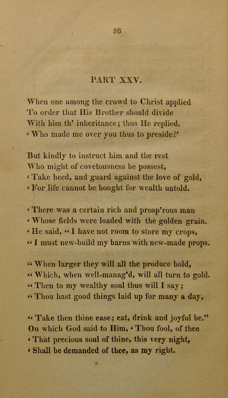 PART XXV. When one among the crowd to Christ applied To order that His Brother should divide With him til’ inheritance; thus He replied. 4 Who made me over you thus to preside?’ But kindly to instruct him and the rest Who might of covetousness be possest, 4 Take heed, and guard against the love of gold, 4 For life cannot he bought for wealth untold. 4 There was a certain rich and prosp’rous man 4 Whose fields were loaded with the golden grain. 4 He said, 441 have not room to store my crops, 441 must new-build my barns with new-made props. 44 When larger they will all the produce hold, 44 Which, when well-manag’d, will all turn to gold. 44 Then to my wealthy soul thus will I say; 44 Thou hast good things laid up for many a day, 44 Take then thine ease; eat, drink and joyful be/’ On which God said to Him, 4 Thou fool, of thee 4 That precious soul of thine, this very night, 4 Shall be demanded of thee, as my right.