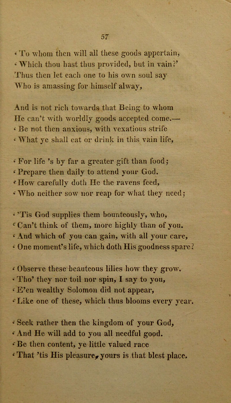 • To whom then will all these goods appertain, • Which thou hast thus provided, but in vain?’ Thus then let each one to his own soul say Who is amassing for himself alvvay. And is not rich towards that Being to whom He can’t with worldly goods accepted come.— < Be not then anxious, with vexatious strife •' What ye shall eat or drink in this vain life, 4 For life’s by far a greater gift than food; ‘ Prepare then daily to attend your God. •How carefully doth He the ravens feed, • Who neither sow nor reap for what they need; • ’Tis God supplies them bounteously, who, c Can’t think of them, more highly than of you. c And which of you can gain, w ith all your care, 4 One moment’s life, which doth His goodness spare? ‘ Observe these beauteous lilies how they grow. • Tho’ they nor toil nor spin, I say to you, *' E’en wealthy Solomon did not appear, ‘'Like one of these, which thus blooms every year. • Seek rather then the kingdom of your God, f And He will add to you all needful good. •Be then content, ye little valued race ‘That ’tis His pleasure^yours is that blest place.