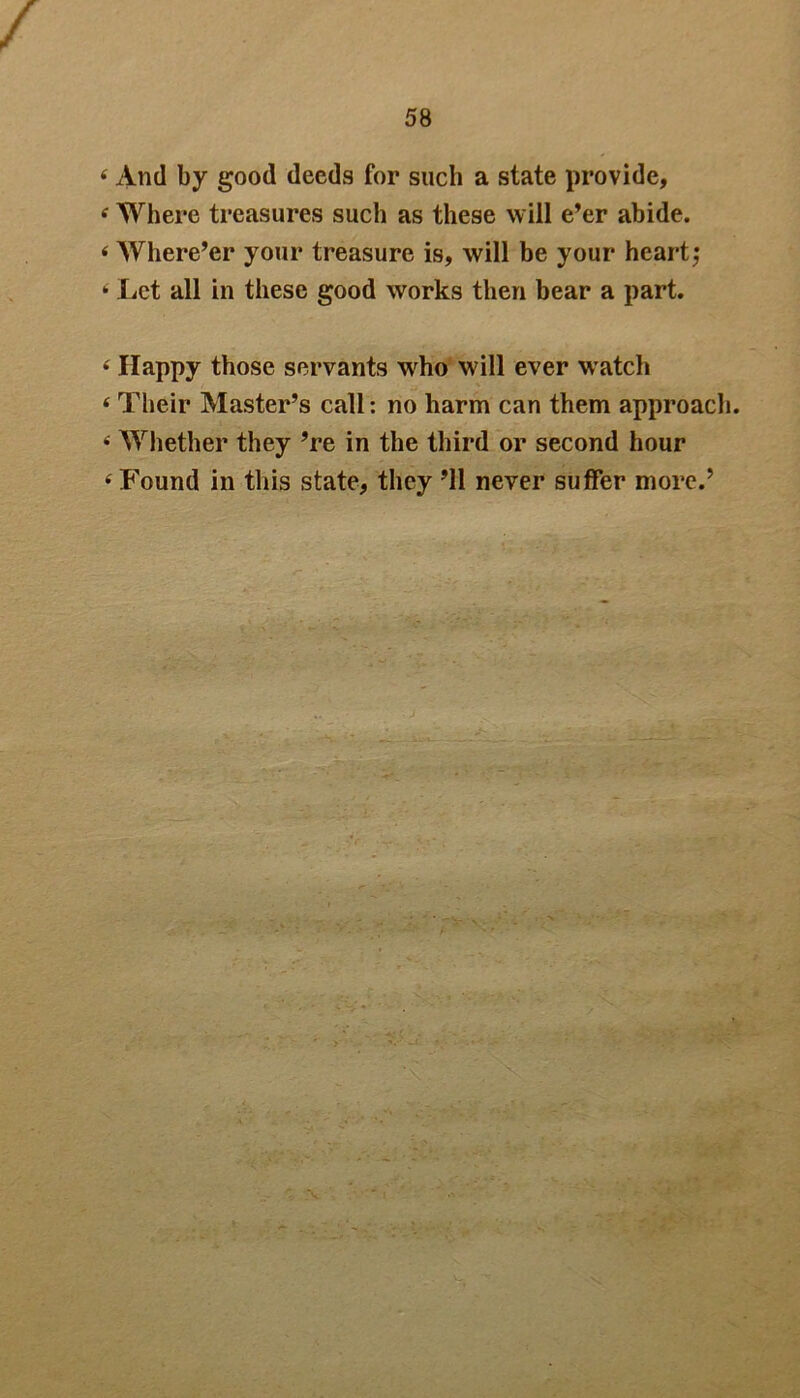 4 And by good deeds for such a state provide, 4 Where treasures such as these will e’er abide. 4 Where’er your treasure is, will be your heart; 4 Let all in these good works then bear a part. 4 Happy those servants who will ever watch 4 Their Master’s call: no harm can them approach. 4 Whether they ’re in the third or second hour 4 Found in this state, they ’ll never suffer more.’