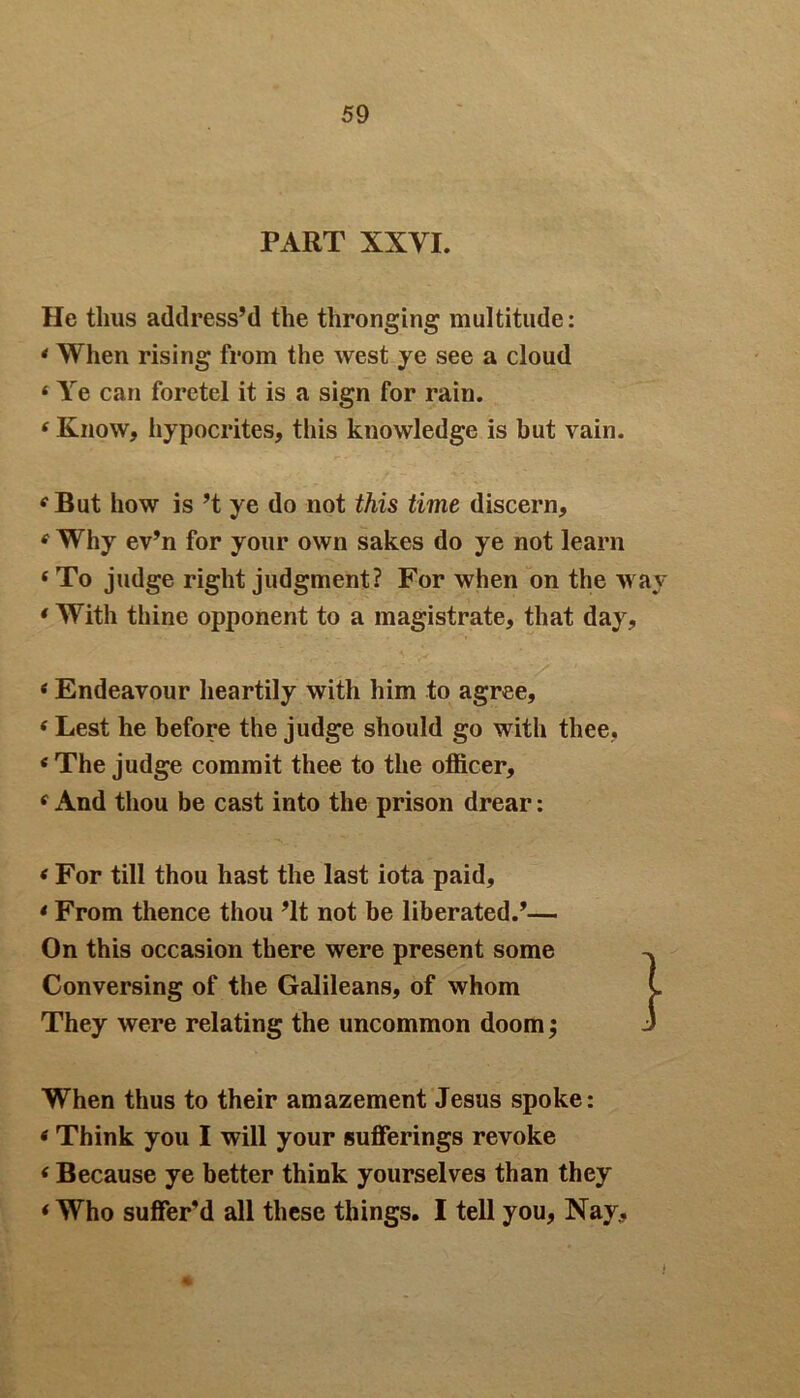 PART XXVI. He thus address’d the thronging multitude: * When rising from the west ye see a cloud 4 Ye can foretel it is a sign for rain. 4 Know, hypocrites, this knowledge is but vain. 4 But how is’t ye do not this time discern, 4 Why ev’n for your own sakes do ye not learn ‘To judge right judgment? For when on the way 4 With thine opponent to a magistrate, that day, 4 Endeavour heartily with him to agree, 4 Lest he before the judge should go with thee, 4 The judge commit thee to the officer, 4 And thou be cast into the prison drear: 4 For till thou hast the last iota paid, 4 From thence thou ’It not be liberated.’— On this occasion there were present some Conversing of the Galileans, of whom They were relating the uncommon doom; When thus to their amazement Jesus spoke: 4 Think you I will your sufferings revoke 4 Because ye better think yourselves than they 4 Who suffer’d all these things. I tell you, Nay.,