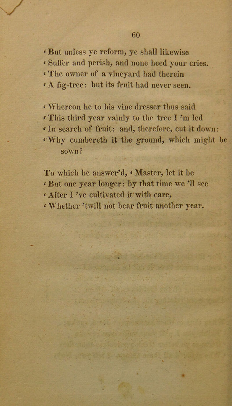 ‘But unless ye reform, ye shall likewise 4 Suffer and perish, and none heed your cries. 4 The owner of a vineyard had therein 4 A fig-tree: but its fruit had never seen. 4 Whereon he to his vine dresser thus said 4 This third year vainly to the tree I ’m led «Tn search of fruit: and, therefore, cut it down: 4 Why cumbereth it the ground, which might be sown ? To which he answer’d, 4 Master, let it be 4 But one year longer: by that time we ’ll see 4 After I ’ve cultivated it with care, 4 Whether ’twill not bear fruit another year.